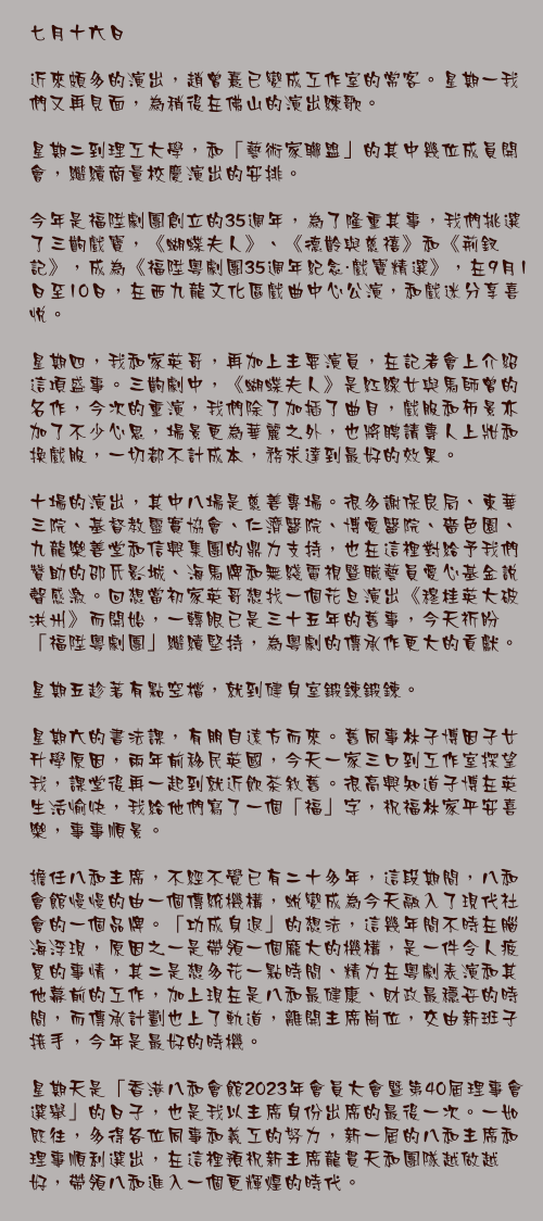 七月十六日

近來頗多的演出，趙曾熹已變成工作室的常客。星期一我們又再見面，為稍後在佛山的演出練歌。

星期二到理工大學，和「藝術家聯盟」的其中幾位成員開會，繼續商量校慶演出的安排。

今年是福陞劇團創立的35週年，為了隆重其事，我們挑選了三齣戲寶，《蝴蝶夫人》、《德齡與慈禧》和《荊釵記》，成為《福陞粵劇團35週年紀念・戲寶精選》，在9月1日至10日，在西九龍文化區戲曲中心公演，和戲迷分享喜悅。

星期四，我和家英哥，再加上主要演員，在記者會上介紹這項盛事。三齣劇中，《蝴蝶夫人》是紅線女與馬師曾的名作，今次的重演，我們除了加插了曲目，戲服和佈景亦加了不少心思，場景更為華麗之外，也將聘請專人上妝和換戲服，一切都不計成本，務求達到最好的效果。

十場的演出，其中八場是慈善專場。很多謝保良局、東華三院、基督教靈實協會、仁濟醫院、博愛醫院、嗇色園、 九龍樂善堂和信興集團的鼎力支持，也在這裡對給予我們贊助的邵氏影城、海馬牌和無綫電視暨職藝員愛心基金說聲感激。回想當初家英哥想找一個花旦演出《穆桂英大破洪州》而開始，一轉眼已是三十五年的舊事，今天祈盼「福陞粵劇團」繼續堅持，為粵劇的傳承作更大的貢獻。

星期五趁著有點空檔，就到健身室鍛鍊鍛鍊。

星期六的書法課，有朋自遠方而來。舊同事林子博因子女升學原因，兩年前移民英國，今天一家三口到工作室探望我，課堂後再一起到就近飲茶敘舊。很高興知道子博在英生活愉快，我給他們寫了一個「福」字，祝福林家平安喜樂，事事順景。

擔任八和主席，不經不覺已有二十多年，這段期間，八和會館慢慢的由一個傳統機構，蛻變成為今天融入了現代社會的一個品牌。「功成身退」的想法，這幾年間不時在腦海浮現，原因之一是帶領一個龐大的機構，是一件令人疲累的事情，其二是想多花一點時間、精力在粵劇表演和其他幕前的工作，加上現在是八和最健康、財政最穩妥的時間，而傳承計劃也上了軌道，離開主席崗位，交由新班子接手，今年是最好的時機。

星期天是「香港八和會館2023年會員大會暨第40屆理事會選舉」的日子，也是我以主席身份出席的最後一次。一如既往，多得各位同事和義工的努力，新一屆的八和主席和理事順利選出，在這裡預祝新主席龍貫天和團隊越做越好，帶領八和進入一個更輝煌的時代。