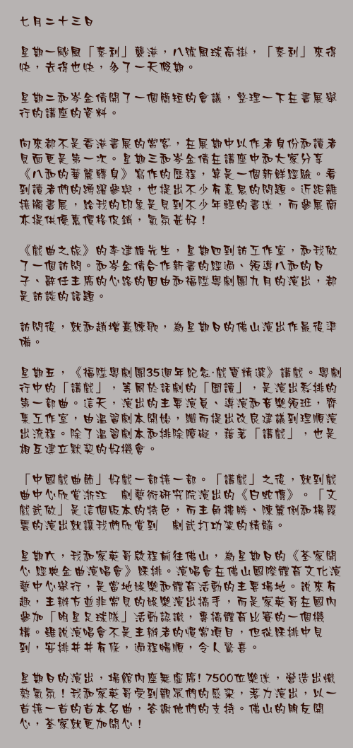 七月二十三日

星期一颱風「泰利」襲港，八號風球高掛，「泰利」來得快，去得也快，多了一天假期。

星期二和岑金倩開了一個簡短的會議，整理一下在書展舉行的講座的資料。

向來都不是香港書展的常客，在展期中以作者身份和讀者見面更是第一次。星期三和岑金倩在講座中和大家分享《八和的華麗轉身》寫作的歷程，算是一個新鮮經驗。看到讀者們的踴躍參與，也提出不少有意思的問題。近距離接觸書展，給我的印象是見到不少年輕的書迷，而參展商亦提供優惠價格促銷，氣氛甚好！

《戲曲之旅》的李建雄先生，星期四到訪工作室，和我做了一個訪問。和岑金倩合作新書的經過、領導八和的日子、辭任主席的心路的因由和福陞粵劇團九月的演出，都是訪談的話題。

訪問後，就和趙增熹練歌，為星期日的佛山演出作最後準備。

星期五，《福陞粵劇團35週年紀念・戲寶精選》講戲。粵劇行中的「講戲」，等同於話劇的「圍讀」，是演出彩排的第一部曲。這天，演出的主要演員、導演和音樂領班，齊集工作室，由溫習劇本開始，繼而提出改良建議到理順演出流程。除了溫習劇本和排除障礙，藉著「講戲」，也是相互建立默契的好機會。

「中國戲曲節」好戲一部接一部。「講戲」之後，就到戲曲中心欣賞浙江婺劇藝術研究院演出的《白蛇傳》。「文戲武做」是這個版本的特色，而主角樓勝、陳麗俐和楊霞雲的演出就讓我們欣賞到婺劇武打功架的精髓。

星期六，我和家英哥啟程前往佛山，為星期日的《荃家開心 經典金曲演唱會》綵排。演唱會在佛山國際體育文化演藝中心舉行，是當地娛樂和體育活動的主要場地。說來有趣，主辦方並非常見的娛樂演出搞手，而是家英哥在國內參加「明星足球隊」活動認識，專搞體育比賽的一個機構。雖說演唱會不是主辦者的慣常項目，但從綵排中見到，安排井井有條，過程暢順，令人驚喜。

星期日的演出，場館內座無虛席! 7500位樂迷，營造出熾熱氣氛！我和家英哥受到觀眾們的感染，落力演出，以一首接一首的首本名曲，答謝他們的支持。佛山的朋友開心，荃家就更加開心！