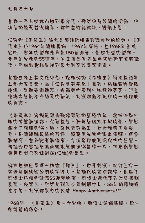 七月三十日

星期一早上從佛山回到香港後，雖然沒有公開的活動，但接著的幾天並沒閒著，都忙在體能鍛鍊、練歌上面。

任白的《李後主》絕對是粵語歌唱電影經典中的經典。《李後主》由1964年開始籌備，1967年完成，在1968年正式公映。當年的製作預算是150萬港元，是超大型的製作。今年是公映的55週年，片主廖烈智先生希望能把它重新修復，早前就把拷貝送到意大利交給專家修復。

星期五晚上在文化中心，修復好的《李後主》再次在銀幕上和大家見面，為「任白慈善基金」籌款。仙姐當晚親臨現場，致辭答謝觀眾。很高興的看到仙姐精神奕奕，我在現場亦見到不少熟悉的面孔，大家都急不及待的一睹經典的再現。

《李後主》絕對是粵語歌唱電影的登極作品，把任姐和仙姐的美麗和造詣，永留在世。和舞台版本不同的是，電影減少了傳統的唱、做，改以對白為主，大大增強了電影感。而關錦鵬最新的剪接，將楚原先生的版本濃縮、修整和補充，重新配音和混音，令這套經典更添現代的感覺。而仙姐白雪仙更為此版本重新清唱最後一段，作為對電影角色及對已故任劍輝(任姐)的思念。

好朋友鄧劍羣博士綽號「鞋王」，白手興家，從打工仔一名發展到跨國公司的掌舵人。星期六的書法課後，出席了鄧博士伉儷的結婚55週年晚宴，鄧博士退休後致力於粵劇發展，晚宴上，自然見到不少粵劇圈中人，55年的婚姻得來不易，大家都衷心的說聲"Happy Anniversary!!"

1968年，《李後主》第一次公映，鄧博士伉儷新婚，好一個美麗的巧合！