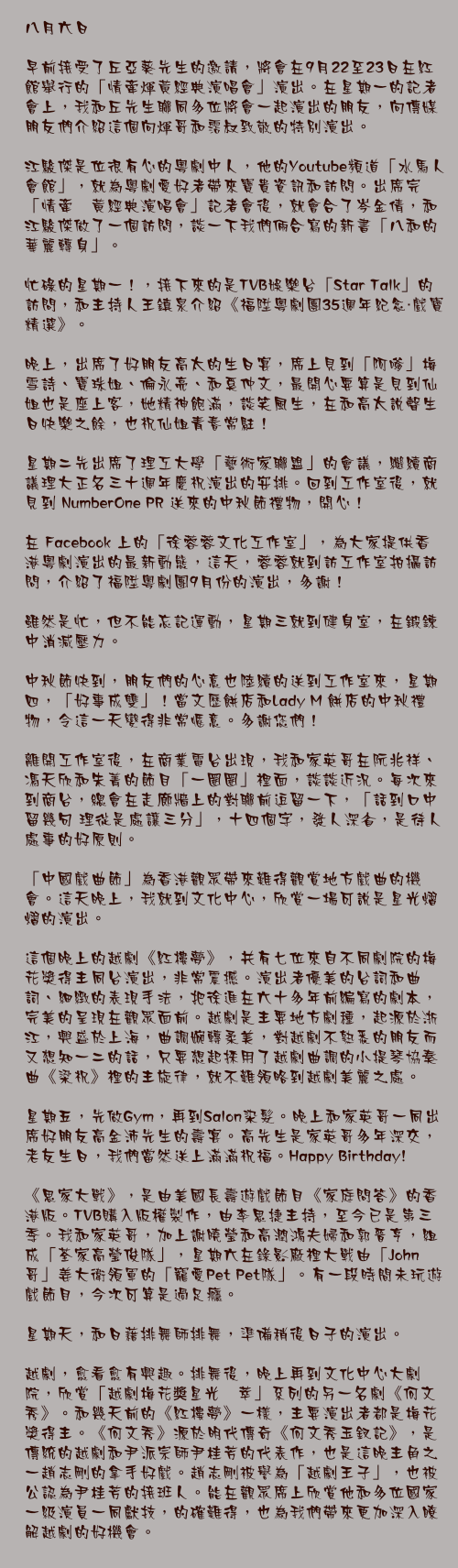 八月六日

早前接受了丘亞葵先生的邀請，將會在9月22至23日在紅館舉行的「情牽煇黃經典演唱會」演出。在星期一的記者會上，我和丘先生聯同多位將會一起演出的朋友，向傳媒朋友們介紹這個向煇哥和霑叔致敬的特別演出。

江駿傑是位很有心的粵劇中人，他的Youtube頻道「水馬人會館」，就為粵劇愛好者帶來寶貴資訊和訪問。出席完「情牽煇黃經典演唱會」記者會後，就會合了岑金倩，和江駿傑做了一個訪問，談一下我們倆合寫的新書「八和的華麗轉身」。

忙碌的星期一！，接下來的是TVB娛樂台「Star Talk」的訪問，和主持人王鎮泉介紹《福陞粵劇團35週年紀念・戲寶精選》。

晚上，出席了好朋友高太的生日宴，席上見到「阿嗲」梅雪詩、寶珠姐、倫永亮、和奚仲文，最開心要算是見到仙姐也是座上客，她精神飽滿，談笑風生，在和高太說聲生日快樂之餘，也祝仙姐青春常駐！

星期二先出席了理工大學「藝術家聯盟」的會議，繼續商議理大正名三十週年慶祝演出的安排。回到工作室後，就見到 NumberOne PR 送來的中秋節禮物，開心！

在 Facebook 上的「徐蓉蓉文化工作室」，為大家提供香港粵劇演出的最新動態，這天，蓉蓉就到訪工作室拍攝訪問，介紹了福陞粵劇團9月份的演出，多謝！

雖然是忙，但不能忘記運動，星期三就到健身室，在鍛鍊中消減壓力。

中秋節快到，朋友們的心意也陸續的送到工作室來，星期四，「好事成雙」！當文歷餅店和Lady M 餅店的中秋禮物，令這一天變得非常愜意。多謝您們！

離開工作室後，在商業電台出現，我和家英哥在阮兆祥、馮天欣和朱菁的節目「一圈圈」裡面，談談近況。每次來到商台，總會在走廊牆上的對聯前逗留一下，「話到口中留幾句 理從是處讓三分」，十四個字，發人深省，是待人處事的好原則。

「中國戲曲節」為香港觀眾帶來難得觀賞地方戲曲的機會。這天晚上，我就到文化中心，欣賞一場可說是星光熠熠的演出。

這個晚上的越劇《紅樓夢》，共有七位來自不同劇院的梅花獎得主同台演出，非常震撼。演出者優美的台詞和曲詞、細緻的表現手法，把徐進在六十多年前編寫的劇本，完美的呈現在觀眾面前。越劇是主要地方劇種，起源於浙江，興盛於上海，曲調婉轉柔美，對越劇不熟悉的朋友而又想知一二的話，只要想起採用了越劇曲調的小提琴協奏曲《梁祝》裡的主旋律，就不難領略到越劇美麗之處。

星期五，先做Gym，再到Salon染髮。晚上和家英哥一同出席好朋友高金沛先生的壽宴。高先生是家英哥多年深交，老友生日，我們當然送上滿滿祝福。Happy Birthday!

《思家大戰》，是由美國長壽遊戲節目《家庭問答》的香港版。TVB購入版權製作，由李思捷主持，至今已是第三季。我和家英哥，加上謝曉瑩和高潤鴻夫婦和郭晉亨，組成「荃家高瑩俊隊」，星期六在錄影廠裡大戰由「John哥」姜大衛領軍的「寵愛Pet Pet隊」。有一段時間未玩遊戲節目，今次可算是過足癮。

星期天，和日藉排舞師排舞，準備稍後日子的演出。

越劇，愈看愈有興趣。排舞後，晚上再到文化中心大劇院，欣賞「越劇梅花奬星光薈萃」系列的另一名劇《何文秀》。和幾天前的《紅樓夢》一樣，主要演出者都是梅花獎得主。《何文秀》源於明代傳奇《何文秀玉釵記》，是傳統的越劇和尹派宗師尹桂芳的代表作，也是這晚主角之一趙志剛的拿手好戲。趙志剛被譽為「越劇王子」，也被公認為尹桂芳的接班人。能在觀眾席上欣賞他和多位國家一級演員一同獻技，的確難得，也為我們帶來更加深入瞭解越劇的好機會。
