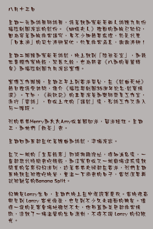 八月十三日

星期一先和排舞師排舞，接著就和家英哥兩人排練九月份福陞劇團演出的戲份。《蝴蝶夫人》裡面的和服已做好，因為穿著和服非常講究，有不少細節要處理，於是找來「日本通」的契女沛妍幫忙，效果非常滿意，謝謝沛妍！

星期二繼續和家英哥排戲，晚上就到「陸羽茶室」，和幾位專欄作家晚飯，聚舊之餘，也為新書《八和的華麗轉身》和福陞劇團九月演出宣傳。

宣傳工作繼續，星期三早上到香港電台，在《戲曲天地》節目裡接受訪問，推介《福陞粵劇團35週年紀念・戲寶精選》。下午，《荊釵記》的主要演員和樂師齊集工作室，進行「響排」，自從上次的「講戲」後，彩排工作又進入另一階段。

我的弟弟Henry和太太Amy從美國回港，留港短住。星期三，和他們「飲茶」去。

星期四和五都在忙著練曲和排戲，準備演出。

在又一城的「皇后飯店」即將搬離現址，得知消息後，一直都想找時間去吃頓飯，和這家自從又一城商場建成後就開業的名店好好道別，趁著弟弟夫婦都在香港，我們星期五晚就在那裡吃晚餐，重溫一下過去的日子，當然還要再試那馳名的Banana Split。

好朋友Lanzy生日，星期六晚上在中環設宴慶祝。當晚很高興見到 Lanzy 容光煥發，也見到不少久未碰面的朋友。值得一提的是宴會場地雖然不大，但佈置和菜色都非常精緻，造就了一場溫馨的生日派對，不得不讚 Lanzy 的好眼光。