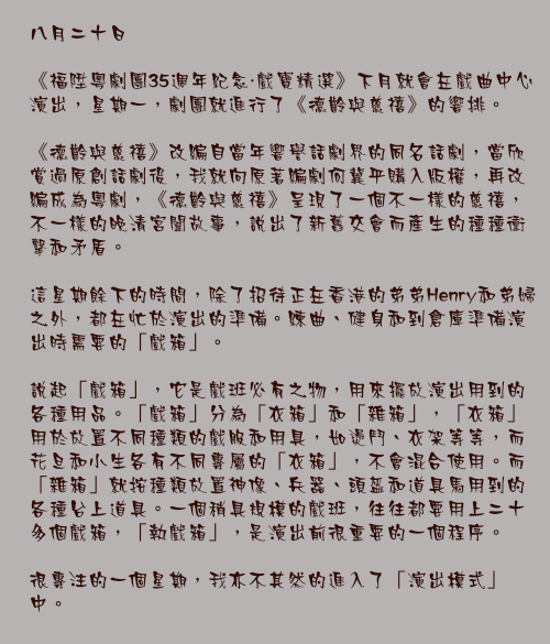 八月二十日

《福陞粵劇團35週年紀念・戲寶精選》下月就會在戲曲中心演出，星期一，劇團就進行了《德齡與慈禧》的響排。

《德齡與慈禧》改編自當年響譽話劇界的同名話劇，當欣賞過原創話劇後，我就向原著編劇何冀平購入版權，再改編成為粵劇，《德齡與慈禧》呈現了一個不一樣的慈禧，不一樣的晚清宮闈故事，說出了新舊交會而產生的種種衝擊和矛盾。

這星期餘下的時間，除了招待正在香港的弟弟Henry和弟婦之外，都在忙於演出的準備。練曲、健身和到倉庫準備演出時需要的「戲箱」。

說起「戲箱」，它是戲班必有之物，用來擺放演出用到的各種用品。「戲箱」分為「衣箱」和「雜箱」，「衣箱」用於放置不同種類的戲服和用具，如燙鬥、衣架等等，而花旦和小生各有不同專屬的「衣箱」，不會混合使用。而「雜箱」就按種類放置神像、兵器、頭盔和道具馬用到的各種台上道具。一個稍具規模的戲班，往往都要用上二十多個戲箱，「執戲箱」，是演出前很重要的一個程序。

很專注的一個星期，我亦不其然的進入了「演出模式」中。
