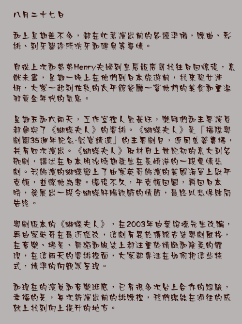 八月二十七日

和上星期差不多，都在忙著演出前的各種準備，練曲、彩排、到牙醫診所洗牙和健身等事情。

自從上次和弟弟Henry夫婦到皇后飯店尋找往日回憶後，意猷未盡，星期一晚上在他們到日本旅遊前，找來契女沛妍，大家一起到佐敦的太平館餐廳一嘗他們的美食和重溫那黃金年代的氣息。

星期五和六兩天，工作室裡人氣甚旺，樂師們和主要演員都參與了《蝴蝶夫人》的響排。《蝴蝶夫人》是「福陞粵劇團35週年紀念・戲寶精選」的主要劇目，連同慈善專場，共有四次演出。《蝴蝶夫人》取材自上世紀初的意大利名歌劇，講述在日本明治時期發生在長崎港的一段愛情悲劇。我飾演的蝴蝶戀上了由家英哥飾演的美國海軍上尉平克頓，並嫁他為妻。婚後不久，平克頓回國，再回日本時，發展出一段令蝴蝶肝腸欲斷的情節，最終以悲慘結局告終。

粵劇版本的《蝴蝶夫人》，在2003年由葉紹德先生改編，再由家英哥在最近修改，這劇有異於傳統古裝粵劇風格，在音樂、場景、舞蹈和服裝上都注重於精緻和陰柔的體現，在這兩天的響排裡面，大家都專注在如何把這些特式，精準的向觀眾呈現。

和現在的演員和音樂班底，已有很多次台上合作的經驗，幸福的是，每次新演出前的排練裡，我們總能在過往的成就上找到向上提升的地方。