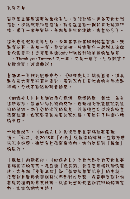 九月三日

嗇色園主席馬澤華先生很有心，見我即將一連多天的大型演出，建議我求神靈庇祐，於是在星期一到訪黃大仙廟祈福，求了一道平安符，多謝馬先生的提醒，現在心安了。

這天也是我的農曆生日，今年弟弟和弟婦剛好在香港，就和家英哥、表弟一家、契女沛妍、外甥華仔一起到上海總會吃飯慶祝！必需要多謝Lady M送給我那美麗的生日蛋榚，Thank you Tammy! 又一年，又長一歲了，生日願望？身體健康！演出順利！

星期三一早就到戲曲中心，《蝴蝶夫人》開始置景，道具和衣箱也需要安置在後台，看到工作人員忙碌的在整理和準備，心情不期然的興奮起來。

《蝴蝶夫人》在星期四進行採排，雖然颱風「蘇拉」正在逼近香港，戲曲中心外風雨交加，但無損大家把戲做到最好的熱誠。為了免於過度的疲累，我習慣在大型演出時在酒店住宿，但家英哥因為要回家打點，竟然花了兩個小時的車程。

十號風球下，《蝴蝶夫人》的保良局慈善場無奈要取消。「蘇拉」是2018年「山竹」後最強的颱風，在香港造成不少破壞，雖然身在酒店房間內，但仍然感到「蘇拉」的威力。

「蘇拉」漸離香港，《蝴蝶夫人》星期六和星期天的慈善專場圓滿的完成。很感謝「保良局」對慈善專場改期的體諒、亦多謝「東華三院」和「基督教靈實協會」的支持，這套別具風格的粵劇可以再和戲迷見面，很高興見到台前幕後拍擋們的專業精神、放滿大堂的花籃和探班的好朋友們，謝謝您們的支持！