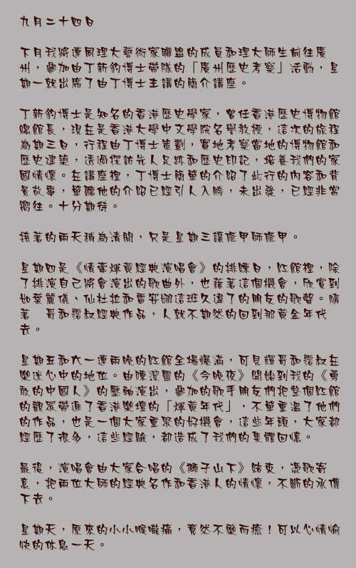 九月二十四日

下月我將連同理大藝術家聯盟的成員和理大師生前往廣州，參加由丁新豹博士帶隊的「廣州歷史考察」活動，星期一就出席了由丁博士主講的簡介講座。

丁新豹博士是知名的香港歷史學家，曾任香港歷史博物館總館長，現在是香港大學中文學院名譽教授，這次的旅程為期三日，行程由丁博士策劃，實地考察當地的博物館和歷史建築，透過探訪先人足跡和歷史印記，培養我們的家國情懷。在講座裡，丁博士簡單的介紹了此行的內容和背景故事，單聽他的介紹已經引人入勝，未出發，已經非常嚮往。十分期待。

接著的兩天稍為清閒，只是星期三讓修甲師修甲。

星期四是《情牽煇黃經典演唱會》的排練日，紅館裡，除了排演自己將會演出的歌曲外，也藉著這個機會，欣賞到如葉麗儀、仙杜拉和雷安娜這班久違了的朋友的歌聲。隨著煇哥和霑叔經典作品，人就不期然的回到那黃金年代去。

星期五和六一連兩晚的紅館全場爆滿，可見輝哥和霑叔在樂迷心中的地位。由陳潔靈的《今晚夜》開始到我的《勇敢的中國人》的壓軸演出，參加的歌手朋友們把整個紅館的觀眾帶進了香港樂壇的「煇黃年代」，不單重溫了他們的作品，也是一個大家重聚的好機會，這些年頭，大家都經歷了很多，這些經驗，都造成了我們的集體回憶。

最後，演唱會由大家合唱的《獅子山下》結束，憑歌寄意，把兩位大師的經典名作和香港人的情懷，不斷的承傳下去。

星期天，原來的小小喉嚨痛，竟然不藥而癒！可以心情愉快的休息一天。
