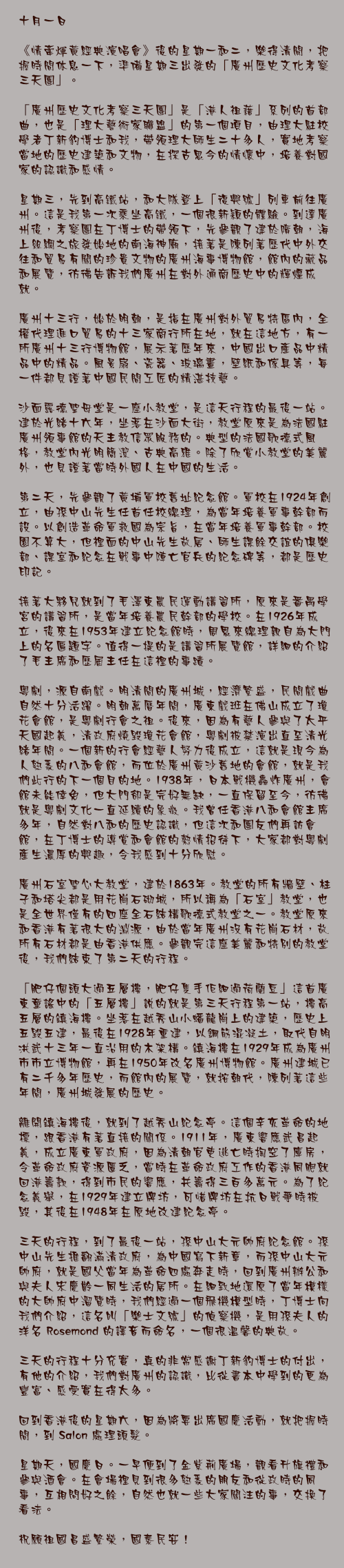十月一日

《情牽煇黃經典演唱會》後的星期一和二，樂得清閒，把握時間休息一下，準備星期三出發的「廣州歷史文化考察三天團」。

「廣州歷史文化考察三天團」是「港人祖藉」系列的首部曲，也是「理大藝術家聯盟」的第一個項目，由理大駐校學者丁新豹博士和我，帶領理大師生二十多人，實地考察當地的歷史建築和文物，在探古思今的情懷中，培養對國家的認識和感情。

星期三，先到高鐵站，和大隊登上「復興號」列車前往廣州。這是我第一次乘坐高鐵，一個很新穎的體驗。到達廣州後，考察團在丁博士的帶領下，先參觀了建於隋朝，海上絲綢之旅發始地的南海神廟，接著是陳列著歷代中外交往和貿易有關的珍貴文物的廣州海事博物館，館內的藏品和展覽，彷彿告訴我們廣州在對外通商歷史中的輝煌成就。

廣州十三行，始於明朝，是指在廣州對外貿易特區內，全權代理進口貿易的十三家商行所在地，就在這地方，有一所廣州十三行博物館，展示著歷年來，中國出口產品中精品中的精品。風景扇、瓷器、玻璃畫，壁紙和傢具等，每一件都見證著中國民間工匠的精湛技藝。

沙面露德聖母堂是一座小教堂，是這天行程的最後一站。建於光緒十六年，坐落在沙面大街，教堂原來是為法國駐廣州領事館的天主教信眾服務的。典型的法國歌德式風格，教堂內光明簡潔、古典高雅。除了欣賞小教堂的美麗外，也見證著當時外國人在中國的生活。

第二天，先參觀了黃埔軍校舊址紀念館。軍校在1924年創立，由孫中山先生任首任校總理，為當年培養軍事幹部而設。以創造革命軍救國為宗旨，在當年培養軍事幹部。校園不算大，但裡面的中山先生故居、師生課餘交誼的俱樂部、課室和紀念在戰事中陣亡官兵的紀念碑等，都是歷史印記。

接著大夥兒就到了毛澤東農民運動講習所，原來是番禺學宮的講習所，是當年培養農民幹部的學校。在1926年成立，後來在1953年建立紀念館時，周恩來總理親自為大門上的名匾題字。值得一提的是講習所展覽館，詳細的介紹了毛主席和歷屆主任在這裡的事蹟。

粵劇，源自南戲。明清間的廣州城，經濟繁盛，民間戲曲自然十分活躍。明朝萬曆年間，廣東戲班在佛山成立了瓊花會館，是粵劇行會之祖。後來，因為有藝人參與了太平天國起義，清政府燒毀瓊花會館，粵劇被禁演出直至清光緒年間。一個新的行會經藝人努力後成立，這就是現今為人熟悉的八和會館，而位於廣州黃沙舊地的會館，就是我們此行的下一個目的地。1938年，日本戰機轟炸廣州，會館未能倖免，但大門卻是完好無缺，一直保留至今，彷彿就是粵劇文化一直延續的象徵。我曾任香港八和會館主席多年，自然對八和的歷史認識，但這次和團友們再訪會館，在丁博士的導賞和會館的熱情招待下，大家都對粵劇產生濃厚的興趣，令我感到十分欣慰。

廣州石室聖心大教堂，建於1863年。教堂的所有牆壁、柱子和塔尖都是用花崗石砌城，所以稱為「石室」教堂，也是全世界僅有的四座全石結構歌德式教堂之一。教堂原來和香港有著很大的淵源，由於當年廣州沒有花崗石材，故所有石材都是由香港供應。參觀完這座美麗和特別的教堂後，我們結束了第二天的行程。

「肥仔個頭大過五層樓，肥仔隻手佢細過荷蘭豆」這首廣東童謠中的「五層樓」說的就是第三天行程第一站，樓高五層的鎮海樓。坐落在越秀山小蟠龍崗上的建築，歷史上五毀五建，最後在1928年重建，以鋼筋混凝土，取代自明洪武十三年一直沿用的木架構。鎮海樓在1929年成為廣州市市立博物館，再在1950年改名廣州博物館。廣州建城已有二千多年歷史，而館內的展覽，就按朝代，陳列著這些年間，廣州城發展的歷史。

離開鎮海樓後，就到了越秀山紀念亭。這個辛亥革命的地標，跟香港有著直接的關係。1911年，廣東響應武昌起義，成立廣東軍政府，因為清朝官吏逃亡時掏空了庫房，令革命政府資源匱乏，當時在革命政府工作的香港同胞就回港籌款，得到市民的響應，共籌得三百多萬元。為了紀念義舉，在1929年建立牌坊，可惜牌坊在抗日戰爭時被毀，其後在1948年在原地改建紀念亭。

三天的行程，到了最後一站，孫中山大元帥府紀念館。孫中山先生推翻滿清政府，為中國寫下新章，而孫中山大元帥府，就是國父當年為革命四處奔走時，回到廣州辦公和與夫人宋慶齡一同生活的居所。在細致地還原了當年模樣的大帥府中溜覽時，我們經過一個飛機模型時，丁博士向我們介紹，這名叫「樂士文號」的偵察機，是用孫夫人的洋名 Rosemond 的譯音而命名，一個很溫馨的典故。

三天的行程十分充實，真的非常感謝丁新豹博士的付出，有他的介紹，我們對廣州的認識，比從書本中學到的更為豐富、感受實在得太多。

回到香港後的星期六，因為將要出席國慶活動，就把握時間，到 Salon 處理頭髮。

星期天，國慶日。一早便到了金紫荊廣場，觀看升旗禮和參與酒會。在會場裡見到很多熟悉的朋友和從政時的同事，互相問好之餘，自然也就一些大家關注的事，交換了看法。

祝願祖國昌盛繁榮，國泰民安！