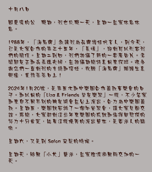 十月八日

國慶後的公衆假期，我也放假一天，星期一在家休息休息。

1988年，「海馬牌」邀請我為品牌擔任代言人，到今天，已是大家合作的第三十五年，「長情」，絕對可以形容我們的關係。星期二到四，我們拍攝了新的一套廣告片。老闆鄔友正和翁嘉穗夫婦，在拍攝期間特意前來探班。很多謝您們一直對我的支持和信任，祝願「海馬牌」繼續生意興隆，業務蒸蒸日上！

2024年1月20號，是第五次和中樂團合作籌款音樂會的日子。和以前的「Liza & Friends 摯友樂聚」一樣，不少名家和來自不同界別的朋友將會在台上演出，合力為中樂團籌款。星期五，樂團就安排了一個午餐聚會，讓大家見面交誼。席間，大家都對這些年來樂團的成就和指揮周熙傑的努力十分肯定，能有這樣優秀的演出單位，是香港人的驕傲。

星期六，又是到 Salon 染髮的時候。

星期天，颱風「小犬」襲港，在家裡渡過風雨交加的一天。