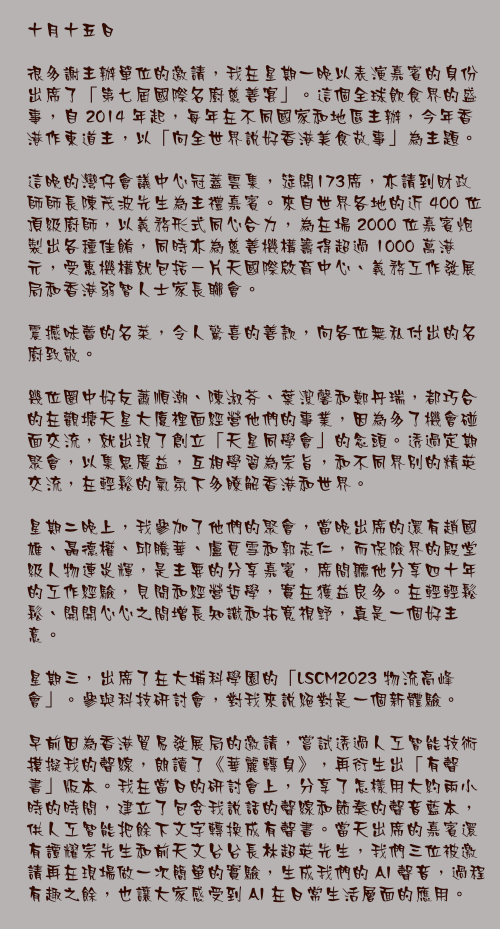 十月十五日

很多謝主辦單位的邀請，我在星期一晚以表演嘉賓的身份出席了「第七屆國際名廚慈善宴」。這個全球飲食界的盛事，自 2014 年起，每年在不同國家和地區主辦，今年香港作東道主，以「向全世界說好香港美食故事」為主題。

這晚的灣仔會議中心冠蓋雲集，筵開173席，亦請到財政師師長陳茂波先生為主禮嘉賓。來自世界各地的近 400 位頂級廚師，以義務形式同心合力，為在場 2000 位嘉賓炮製出各種佳餚，同時亦為慈善機構籌得超過 1000 萬港元，受惠機構就包括－片天國際啟育中心、義務工作發展局和香港弱智人士家長聯會。

震撼味蕾的名菜，令人驚喜的善款，向各位無私付出的名廚致敬。

幾位圈中好友蕭順潮、陳淑芬、葉潔馨和鄭丹瑞，都巧合的在觀塘天星大廈裡面經營他們的事業，因為多了機會碰面交流，就出現了創立「天星同學會」的念頭。透過定期聚會，以集思廣益，互相學習為宗旨，和不同界別的精英交流，在輕鬆的氣氛下多瞭解香港和世界。

星期二晚上，我參加了他們的聚會，當晚出席的還有趙國雄、聶德權、邱騰華、盧覓雪和郭志仁，而保險界的殿堂級人物連炎輝，是主要的分享嘉賓，席間聽他分享四十年的工作經驗，見聞和經營哲學，實在獲益良多。在輕輕鬆鬆、開開心心之間增長知識和拓寬視野，真是一個好主意。

星期三，出席了在大埔科學園的「LSCM2023 物流高峰會」。參與科技研討會，對我來說絕對是一個新體驗。

早前因為香港貿易發展局的邀請，嘗試透過人工智能技術摸擬我的聲線，朗讀了《華麗轉身》，再衍生出「有聲書」版本。我在當日的研討會上，分享了怎樣用大約兩小時的時間，建立了包含我說話的聲線和節奏的聲音藍本，供人工智能把餘下文字轉換成有聲書。當天出席的嘉賓還有譚耀宗先生和前天文台台長林超英先生，我們三位被邀請再在現場做一次簡單的實驗，生成我們的 AI 聲音，過程有趣之餘，也讓大家感受到 AI 在日常生活層面的應用。