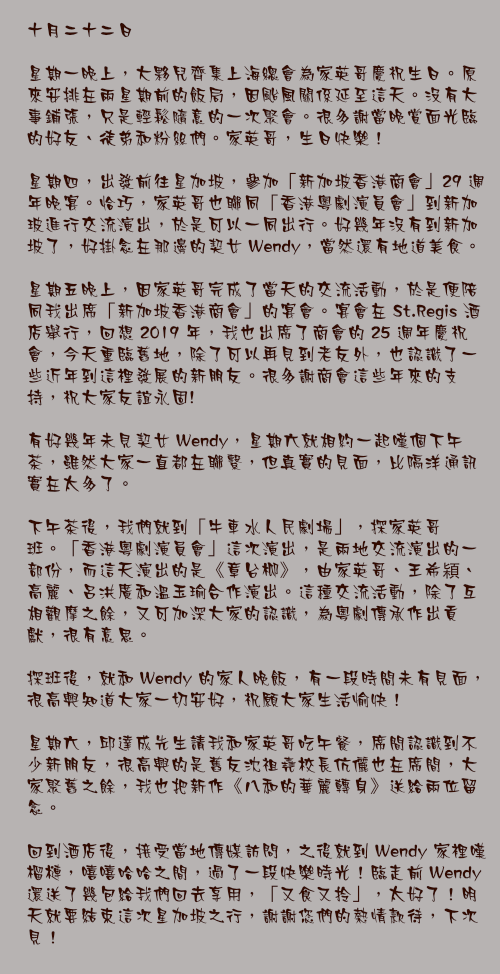 十月二十二日

星期一晚上，大夥兒齊集上海總會為家英哥慶祝生日。原來安排在兩星期前的飯局，因颱風關係延至這天。沒有大事鋪張，只是輕鬆隨意的一次聚會。很多謝當晚賞面光臨的好友、徒弟和粉絲們。家英哥，生日快樂！

星期四，出發前往星加坡，參加「新加坡香港商會」29 週年晚宴。恰巧，家英哥也聯同「香港粵劇演員會」到新加玻進行交流演出，於是可以一同出行。好幾年沒有到新加坡了，好掛念在那邊的契女 Wendy，當然還有地道美食。

星期五晚上，因家英哥完成了當天的交流活動，於是便陪同我出席「新加坡香港商會」的宴會。宴會在 St.Regis 酒店舉行，回想 2019 年，我也出席了商會的 25 週年慶祝會，今天重臨舊地，除了可以再見到老友外，也認識了一些近年到這裡發展的新朋友。很多謝商會這些年來的支持，祝大家友誼永固!

有好幾年未見契女 Wendy，星期六就相約一起嘆個下午茶，雖然大家一直都在聯繫，但真實的見面，比隔洋通訊實在太多了。

下午茶後，我們就到「牛車水人民劇場」，探家英哥班。「香港粵劇演員會」這次演出，是兩地交流演出的一部份，而這天演出的是《章台柳》，由家英哥、王希㯋、高麗、呂洪廣和溫玉瑜合作演出。這種交流活動，除了互相觀摩之餘，又可加深大家的認識，為粵劇傳承作出貢獻，很有意思。

探班後，就和 Wendy 的家人晚飯，有一段時間未有見面，很高興知道大家一切安好，祝願大家生活愉快！

星期六，邱達成先生請我和家英哥吃午餐，席間認識到不少新朋友，很高興的是舊友沈祖堯校長伉儷也在席間，大家聚舊之餘，我也把新作《八和的華麗轉身》送給兩位留念。

回到酒店後，接受當地傳媒訪問，之後就到 Wendy 家裡嘆榴槤，嘻嘻哈哈之間，過了一段快樂時光！臨走前 Wendy 還送了幾包給我們回去享用，「又食又拎」，太好了！明天就要結束這次星加坡之行，謝謝您們的熱情款待，下次見！