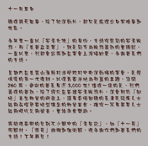十一月五日

難得幾天無事，除了做運動外，都只是處理些日常瑣事和休息。

多年來一直以「安老大使」的身份，支持保良局的安老服務，而「慈善盆菜宴」，就是局方為服務籌款的重頭戲，一直以來，我都會出席和在宴會上演唱助慶，多謝善長們的支持。

星期六在慈雲山蒲崗村道學校村中央運動場的宴會，是疫情後的第一次復辦。以懷舊香港地為佈置的主題，筵開 260 席，參與的善長有近 3,000 位! 值得一提的是，我們籌得的善款，除了投放在各種安老服務外，還會用於「回味」養生軟餐的研發上，讓有吞嚥困難的長者及殘疾人士能夠品嚐色香味型俱全的軟餐美食，確保一眾有需要人士能夠吸收足夠營養，重拾進食樂趣。

席間很高興的見到不少圈中的「老友記」，如「十一哥」何國材、「修哥」胡楓和伍衛國，很多謝你們和善長們的支持！下年再見！
