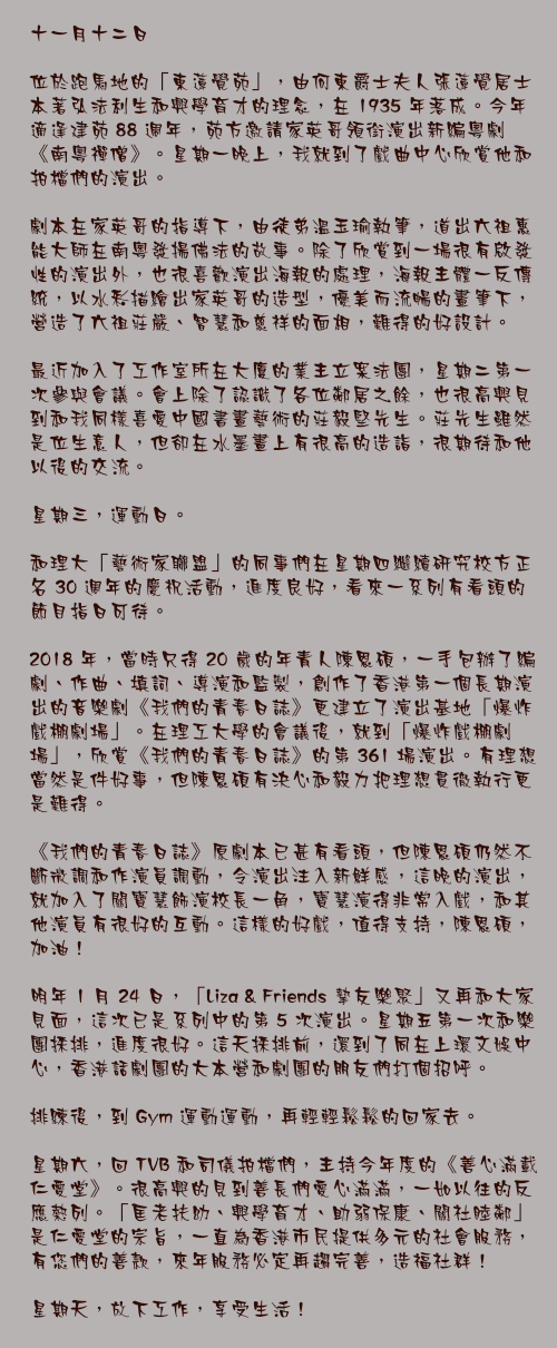 十一月十二日

位於跑馬地的「東蓮覺苑」，由何東爵士夫人張蓮覺居士本著弘法利生和興學育才的理念，在 1935 年落成。今年適逢建苑 88 週年，苑方邀請家英哥領銜演出新編粵劇《南粵禪僧》。星期一晚上，我就到了戲曲中心欣賞他和拍檔們的演出。

劇本在家英哥的指導下，由徒弟溫玉瑜執筆，道出六祖惠能大師在南粵發揚佛法的故事。除了欣賞到一場很有啟發性的演出外，也很喜歡演出海報的處理，海報主體一反傳統，以水彩描繪出家英哥的造型，優美而流暢的畫筆下，營造了六祖莊嚴、智慧和慈祥的面相，難得的好設計。

最近加入了工作室所在大廈的業主立案法團，星期二第一次參與會議。會上除了認識了各位鄰居之餘，也很高興見到和我同樣喜愛中國書畫藝術的莊毅堅先生。莊先生雖然是位生意人，但卻在水墨畫上有很高的造詣，很期待和他以後的交流。

星期三，運動日。

和理大「藝術家聯盟」的同事們在星期四繼續研究校方正名 30 週年的慶祝活動，進度良好，看來一系列有看頭的節目指日可待。

2018 年，當時只得 20 歲的年青人陳恩碩，一手包辦了編劇、作曲、填詞、導演和監製，創作了香港第一個長期演出的音樂劇《我們的青春日誌》更建立了演出基地「爆炸戲棚劇場」。在理工大學的會議後，就到「爆炸戲棚劇場」，欣賞《我們的青春日誌》的第 361 場演出。有理想當然是件好事，但陳恩碩有決心和毅力把理想貫徹執行更是難得。

《我們的青春日誌》原劇本已甚有看頭，但陳恩碩仍然不斷微調和作演員調動，令演出注入新鮮感，這晚的演出，就加入了關寶慧飾演校長一角，寶慧演得非常入戲，和其他演員有很好的互動。這樣的好戲，值得支持，陳恩碩，加油！

明年 1 月 24 日，「Liza & Friends 摯友樂聚」又再和大家見面，這次已是系列中的第 5 次演出。星期五第一次和樂團採排，進度很好。這天採排前，還到了同在上環文娛中心，香港話劇團的大本營和劇團的朋友們打個招呼。

排練後，到 Gym 運動運動，再輕輕鬆鬆的回家去。

星期六，回 TVB 和司儀拍檔們，主持今年度的《善心滿載仁愛堂》。很高興的見到善長們愛心滿滿，一如以往的反應熱列。「匡老扶幼、興學育才、助弱保康、關社睦鄰」是仁愛堂的宗旨，一直為香港市民提供多元的社會服務，有您們的善款，來年服務必定再趨完善，造福社群！

星期天，放下工作，享受生活！