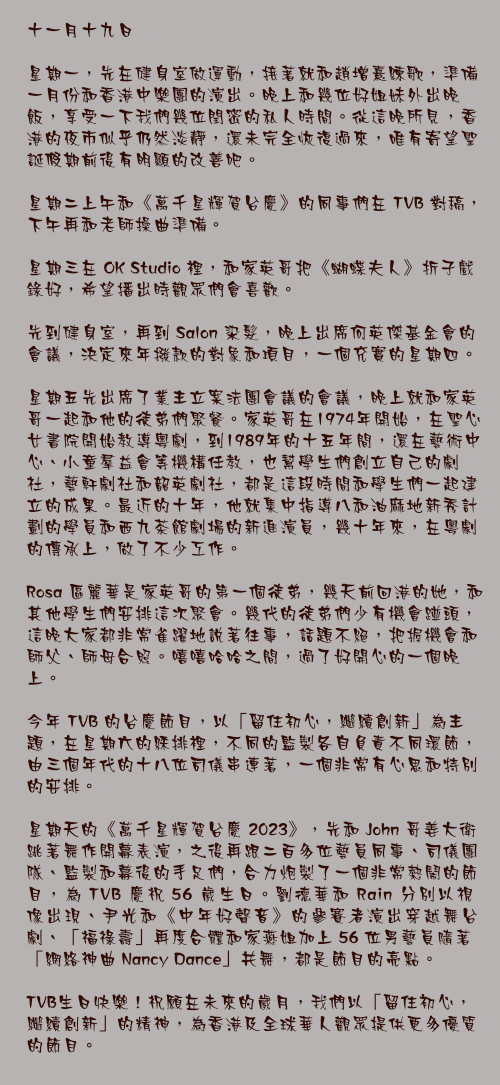 十一月十九日

星期一，先在健身室做運動，接著就和趙增熹練歌，準備一月份和香港中樂團的演出。晚上和幾位好姐妹外出晚飯，享受一下我們幾位閏密的私人時間。從這晚所見，香港的夜市似乎仍然淡靜，還未完全恢復過來，唯有寄望聖誕假期前後有明顯的改善吧。

星期二上午和《萬千星輝賀台慶》的同事們在 TVB 對稿，下午再和老師操曲準備。

星期三在 OK Studio 裡，和家英哥把《蝴蝶夫人》折子戲錄好，希望播出時觀眾們會喜歡。

先到健身室，再到 Salon 染髮，晚上出席何英傑基金會的會議，決定來年撥款的對象和項目，一個充實的星期四。

星期五先出席了業主立案法團會議的會議，晚上就和家英哥一起和他的徒弟們聚餐。家英哥在1974年開始，在聖心女書院開始教導粵劇，到1989年的十五年間，還在藝術中心、小童羣益會等機構任教，也幫學生們創立自己的劇社，藝軒劇社和韶英劇社，都是這段時間和學生們一起建立的成果。最近的十年，他就集中指導八和油麻地新秀計劃的學員和西九茶館劇場的新進演員，幾十年來，在粵劇的傳承上，做了不少工作。

Rosa 區麗華是家英哥的第一個徒弟，幾天前回港的她，和其他學生們安排這次聚會。幾代的徒弟們少有機會踫頭，這晚大家都非常雀躍地說著往事，話題不絕，把握機會和師父、師母合照。嘻嘻哈哈之間，過了好開心的一個晚上。

今年 TVB 的台慶節目，以「留住初心，繼續創新」為主題，在星期六的綵排裡，不同的監製各自負責不同環節，由三個年代的十八位司儀串連著，一個非常有心思和特別的安排。

星期天的《萬千星輝賀台慶 2023》，先和 John 哥姜大衛跳著舞作開幕表演，之後再跟二百多位藝員同事、司儀團隊、監製和幕後的手足們，合力炮製了一個非常熱鬧的節目，為 TVB 慶祝 56 歲生日。劉德華和 Rain 分別以視像出現、尹光和《中年好聲音》的參賽者演出穿越舞台劇、「福祿壽」再度合體和家燕姐加上 56 位男藝員隨著「網絡神曲 Nancy Dance」共舞，都是節目的亮點。

TVB生日快樂！祝願在未來的歲月，我們以「留住初心，繼續創新」的精神，為香港及全球華人觀眾提供更多優質的節目。