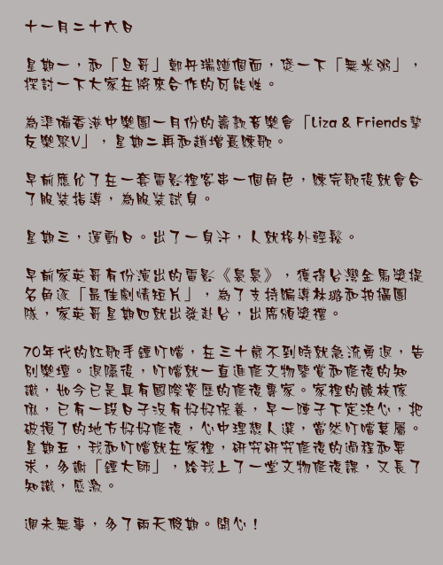 十一月二十六日

星期一，和「旦哥」鄭丹瑞踫個面，煲一下「無米粥」，探討一下大家在將來合作的可能性。

為準備香港中樂團一月份的籌款音樂會「Liza & Friends摯友樂聚V」，星期二再和趙增熹練歌。

早前應允了在一套電影裡客串一個角色，練完歌後就會合了服裝指導，為服裝試身。

星期三，運動日。出了一身汗，人就格外輕鬆。

早前家英哥有份演出的電影《裊裊》，獲得台灣金馬獎提名角逐「最佳劇情短片」，為了支持編導林璐和拍攝團隊，家英哥星期四就出發赴台，出席頒獎禮。

70年代的紅歌手鍾叮噹，在三十歲不到時就急流勇退，告別樂壇。退隱後，叮噹就一直進修文物鑒賞和修復的知識，如今已是具有國際資歷的修復專家。家裡的酸枝傢俬，已有一段日子沒有好好保養，早一陣子下定決心，把破損了的地方好好修復，心中理想人選，當然叮噹莫屬。星期五，我和叮噹就在家裡，研究研究修復的過程和要求，多謝「鍾大師」，給我上了一堂文物修復課，又長了知識，感激。

週未無事，多了兩天假期。開心！