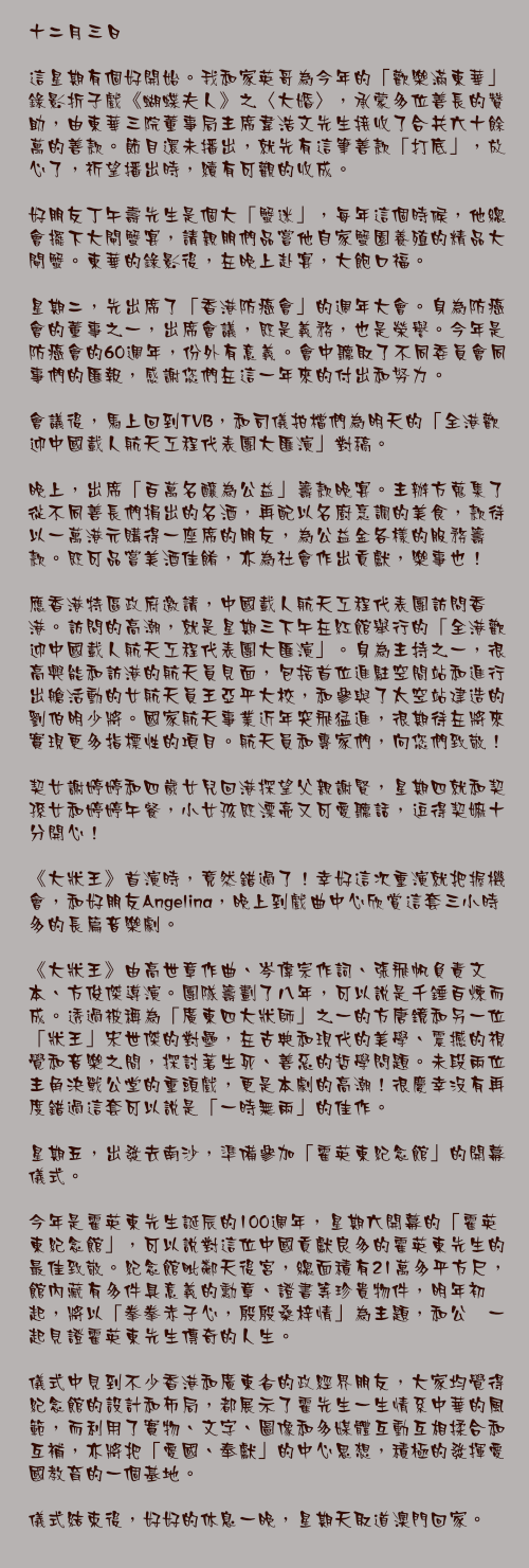 十二月三日

這星期有個好開始。我和家英哥為今年的「歡樂滿東華」錄影折子戲《蝴蝶夫人》之〈大婚〉，承蒙多位善長的贊助，由東華三院董事局主席韋浩文先生接收了合共六十餘萬的善款。節目還未播出，就先有這筆善款「打底」，放心了，祈望播出時，續有可觀的收成。

好朋友丁午壽先生是個大「蟹迷」，每年這個時候，他總會擺下大閘蟹宴，請親朋們品嘗他自家蟹園養殖的精品大閘蟹。東華的錄影後，在晚上赴宴，大飽口福。

星期二，先出席了「香港防癌會」的週年大會。身為防癌會的董事之一，出席會議，既是義務，也是榮譽。今年是防癌會的60週年，份外有意義。會中聽取了不同委員會同事們的匯報，感謝您們在這一年來的付出和努力。

會議後，馬上回到TVB，和司儀拍檔們為明天的「全港歡迎中國載人航天工程代表團大匯演」對稿。

晚上，出席「百萬名釀為公益」籌款晚宴。主辦方蒐集了從不同善長們捐出的名酒，再配以名廚烹調的美食，款待以一萬港元購得一座席的朋友，為公益金各樣的服務籌款。既可品嘗美酒佳餚，亦為社會作出貢獻，樂事也！

應香港特區政府邀請，中國載人航天工程代表團訪問香港。訪問的高潮，就是星期三下午在紅館舉行的「全港歡迎中國載人航天工程代表團大匯演」。身為主持之一，很高興能和訪港的航天員見面，包括首位進駐空間站和進行出艙活動的女航天員王亞平大校，和參與了太空站建造的劉伯明少將。國家航天事業近年突飛猛進，很期待在將來實現更多指標性的項目。航天員和專家們，向您們致敬！

契女謝婷婷和四歲女兒回港探望父親謝賢，星期四就和契孫女和婷婷午餐，小女孩既漂亮又可愛聽話，逗得契嫲十分開心！

《大狀王》首演時，竟然錯過了！幸好這次重演就把握機會，和好朋友Angelina，晚上到戲曲中心欣賞這套三小時多的長篇音樂劇。

《大狀王》由高世章作曲、岑偉宗作詞、張飛帆負責文本、方俊傑導演。團隊籌劃了八年，可以說是千錘百煉而成。透過被稱為「廣東四大狀師」之一的方唐鏡和另一位「狀王」宋世傑的對壘，在古典和現代的美學、震撼的視覺和音樂之間，探討著生死、善惡的哲學問題。未段兩位主角決戰公堂的重頭戲，更是本劇的高潮！很慶幸沒有再度錯過這套可以說是「一時無兩」的佳作。

星期五，出發去南沙，準備參加「霍英東紀念館」的開幕儀式。

今年是霍英東先生誕辰的100週年，星期六開幕的「霍英東紀念館」，可以說對這位中國貢獻良多的霍英東先生的最佳致敬。紀念館毗鄰天後宮，總面積有21萬多平方尺，館內藏有多件具意義的勳章、證書等珍貴物件，明年初起，將以「拳拳赤子心，殷殷桑梓情」為主題，和公衆一起見證霍英東先生傳奇的人生。

儀式中見到不少香港和廣東省的政經界朋友，大家均覺得紀念館的設計和佈局，都展示了霍先生一生情系中華的風範，而利用了實物、文字、圖像和多媒體互動互相揉合和互補，亦將把「愛國、奉獻」的中心思想，積極的發揮愛國教育的一個基地。

儀式結束後，好好的休息一晚，星期天取道澳門回家。