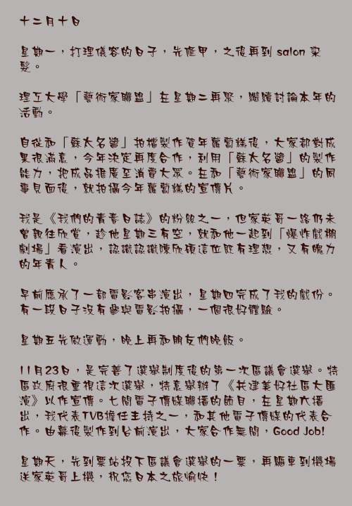 十二月十日

星期一，打理儀容的日子，先修甲，之後再到 salon 染髮。

理工大學「藝術家聯盟」在星期二再聚，繼續討論本年的活動。

自從和「蘇太名醬」拍檔製作賀年蘿蔔榚後，大家都對成果很滿意，今年決定再度合作，利用「蘇太名醬」的製作能力，把成品推廣至消費大眾。在和「藝術家聯盟」的同事見面後，就拍攝今年蘿蔔糕的宣傳片。

我是《我們的青春日誌》的粉絲之一，但家英哥一路仍未曾親往欣賞，趁他星期三有空，就和他一起到「爆炸戲棚劇場」看演出，認識認識陳欣碩這位既有理想，又有魄力的年青人。

早前應承了一部電影客串演出，星期四完成了我的戲份。有一段日子沒有參與電影拍攝，一個很好體驗。

星期五先做運動，晚上再和朋友們晚飯。

11月23日，是完善了選舉制度後的第一次區議會選舉。特區政府很重視這次選舉，特意舉辦了《共建美好社區大匯演》以作宣傳。七間電子傳媒聯播的節目，在星期六播出，我代表TVB擔任主持之一，和其他電子傳媒的代表合作。由幕後製作到台前演出，大家合作無間，Good Job!

星期天，先到票站投下區議會選舉的一票，再驅車到機場送家英哥上機，祝您日本之旅愉快！