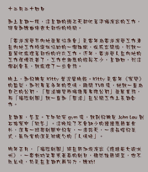 十二月二十四日

和上星期一樣，這星期的頭三天都忙著準備演出的工作，健身和練曲佔去大部份的時間。

「香港演藝界內地發展協進會」是當年為香港演藝工作者在內地工作時提供協助的一個組織，從成立開始，我就一直幫忙處理著部份的行政工作。近年，香港藝人在內地的工作環境改善了，工作也相應的輕鬆不少，星期四，我這個副會長，就處理了一些會務。

晚上，和好朋友 Kitty 葉潔馨晚飯。Kitty 是當年《家變》的監製，和我有著多年的交情，離開 TVB 後，她就一直為自己的公司，「靈活聯繫市場推廣有限公司」發展業務，而「福陞劇團」就一直和「靈活」在公關工作上長期合作。

星期五，冬至。下午做完 gym 後，就到好朋友 John Lau 劉石佑家中「做冬」。這晚除了不會缺少的種種應節美食外，還有一班粵劇圈中好友，一邊談天，一邊品嚐好菜式，最欣賞的還是那暖心的「人情味」。

明年正月，「福陞劇團」將在新加坡演出《穆桂英大破洪州》，一套對功架要求甚高的劇目，雖然佳節將至，但不敢怠慢，於是在星期六再努力，練功!