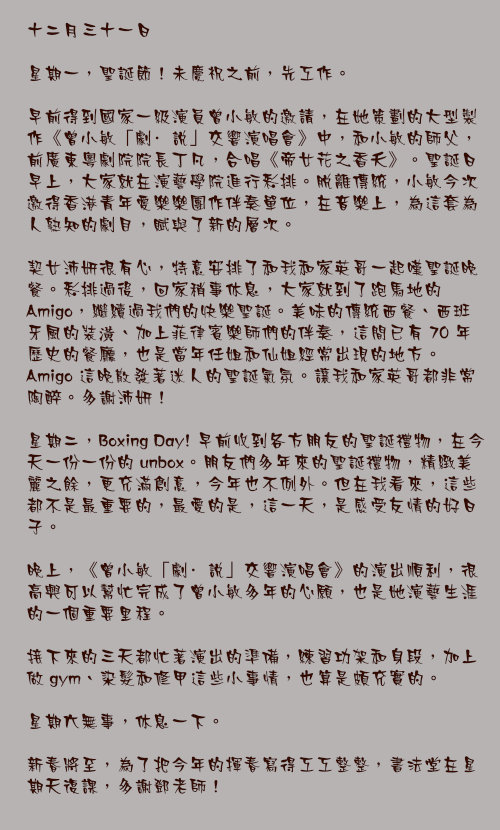 十二月三十一日

星期一，聖誕節！未慶祝之前，先工作。

早前得到國家一級演員曾小敏的邀請，在她策劃的大型製作《曾小敏「劇·說」交響演唱會》中，和小敏的師父，前廣東粵劇院院長丁凡，合唱《帝女花之香夭》。聖誕日早上，大家就在演藝學院進行彩排。脫離傳統，小敏今次邀得香港青年愛樂樂團作伴奏單位，在音樂上，為這套為人熟知的劇目，賦與了新的層次。

契女沛妍很有心，特意安排了和我和家英哥一起嘆聖誕晚餐。彩排過後，回家稍事休息，大家就到了跑馬地的 Amigo，繼續過我們的快樂聖誕。美味的傳統西餐、西班牙風的裝潢、加上菲律賓樂師們的伴奏，這間已有 70 年歷史的餐廳，也是當年任姐和仙姐經常出現的地方。Amigo 這晚散發著迷人的聖誕氣氛。讓我和家英哥都非常陶醉。多謝沛妍！

星期二，Boxing Day! 早前收到各方朋友的聖誕禮物，在今天一份一份的 unbox。朋友們多年來的聖誕禮物，精緻美麗之餘，更充滿創意，今年也不例外。但在我看來，這些都不是最重要的，最愛的是，這一天，是感受友情的好日子。

晚上，《曾小敏「劇·說」交響演唱會》的演出順利，很高興可以幫忙完成了曾小敏多年的心願，也是她演藝生涯的一個重要里程。

接下來的三天都忙著演出的準備，練習功架和身段，加上做 gym、染髮和修甲這些小事情，也算是頗充實的。

星期六無事，休息一下。

新春將至，為了把今年的揮春寫得工工整整，書法堂在星期天復課，多謝鄧老師！