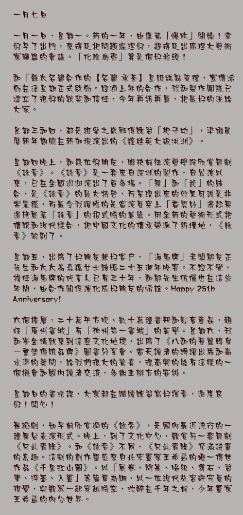 一月七日

一月一日，星期一。新的一年，由座駕「爆呔」開始！幸好早了出門，來得及把問題處理好，趕得及出席理大藝術家聯盟的會議。「化險為夷」算是個好兆頭！

和「蘇太名醬合作的【名醬 承荃】星級糕點賀禮，宣傳活動在這星期正式啟動。經過上年的合作，我和製作團隊已建立了很好的默契和信任，今年再接再厲，把最好的送給大家。

星期三和四，都是跟蔡之崴師傅練習「杷子功」，準備農曆新年期間在新加坡演出的《穆桂英大破洪洲》。

星期四晚上，和幾位好朋友，聯袂前往演藝學院欣賞舞劇《詠春》。《詠春》是一套來自深圳的製作，自公演以來，已在全國巡迴演出了百多場。「舞」和「武」的結合，是《詠春》的最大特色，而呈現出來的效果可說是非常震撼，而最令我讚嘆的是當演員穿上「香雲紗」邊起舞邊施展著「詠春」的招式時的美態。用全新的藝術形式把傳統和現代揉合，把中國文化的傳承帶進了新境地，《詠春》做到了。

星期五，出席了好朋友兼好客戶，「海馬牌」老闆鄔友正先生和太太翁嘉穗女士結婚二十五週年晚宴。不經不覺，擔任海馬牌的代言人已有三十年，和鄔先生伉儷也在這些年間，由合作關係演化成好朋友的情誼。Happy 25th Anniversary!

六個樓層，二十萬平方呎、數十萬種書冊和影音產品，難怪「廣州書城」有「神州第一書城」的美譽。星期六，我和岑金倩就來到這座文化地標，出席了《八和的華麗轉身－重塑傳統品牌》圖書分享會。當天讀者的踴躍出席和高水準的發問，給我們很大的驚喜，很高興的能有這樣的一個機會和國內讀者交流，多謝主辦方的安排。

星期日的書法課，大家都在繼續練習寫好揮春，進度良好！開心！

舞蹈劇，如早前欣賞過的《詠春》，是國內最近流行的一種舞台表演形式。晚上，到了文化中心，觀賞另一套舞劇《只此青綠》。和《詠春》不同，《只此青綠》充滿詩畫的意趣。這劇的創作靈感來自北宋畫家王希孟的唯一傳世作品《千里江山圖》。以「展卷、問篆、唱絲、尋石、習筆、淬墨、入畫」等篇章為綱，以一位現代故宮研究員的視覺，與觀眾一起穿越時空，沈醉在千年之前，少年畫家王希孟的內心世界。