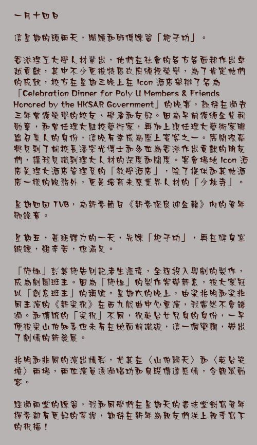 一月十四日

這星期的頭兩天，繼續和師傅練習「杷子功」。

香港理工大學人材輩出，他們在社會的各方各面都作出卓越貢獻，其中不少更被特區政府頒授榮譽，為了肯定他們的成就，校方在星期三晚上在 Icon 酒店舉辦了名為「Celebration Dinner for Poly U Members & Friends Honored by the HKSAR Government」的晚宴，款待在過去三年曾獲榮譽的校友、學者和友好。因為早前獲頒金紫荊勛章，和曾任理大駐校藝術家，再加上現任理大藝術家聯盟召集人的身份，這晚有幸成為座上賓客之一。席間很高興見到了前校長潘宗光博士和多位為香港作出貢獻的朋友們，讓我見識到理大人材的深度和闊度。宴會場地 Icon 酒店是理大酒店管理系的「教學酒店」，除了提供和其他酒店一樣的服務外，更是培育未來業界人材的「少林寺」。

星期四回 TVB，為新春節目《新春保良迎金龍》內的賀年歌錄音。

星期五，甚耗體力的一天，先練「杷子功」，再在健身室鍛鍊，雖辛苦，但滿足。

「施姐」彭美施告別記者生涯後，全程投入粵劇的製作，成為劇團班主。因為「施姐」的製作常帶新意，被大家冠以「創意班主」的稱號。星期六的晚上，由梁兆明和梁非同主演的《新梁祝》在西九戲曲中心重演，我當然不會錯過。和傳統的「梁祝」不同，祝英台女兒身的身份，一早便被梁山伯知悉但未有在她面前識破，這一個變調，帶出了劇情的新發展。

兆明和非同的演出精彩，尤其在〈山伯歸天〉和〈英台哭墳〉兩場，兩位演員透過唱功和身段傳達感情，令觀眾動容。

經過兩堂的練習，我和同學們在星期天的書法堂對寫賀年揮春都有更好的掌握，期待在新年為親友們送上親手寫下的祝福！