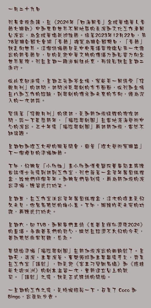 一月二十九日

我有幸被邀請，在《2024年「四海同春」全球華僑華人春節大聯歡》中和來自世界不同地區的表演和文化工作者同台演出，為全球華僑共迎佳節。隨著2023年12月22日，第78屆聯合國大會將「春節」確定為聯合國假日，「春節」就走向世界。這個特備節目是中央廣播電視總台第一次推出的新春節目，目的是把中華文明的傳播力和影響力向全世界展視。我在星期一離港前往北京，而錄影就在星期二進行。

從北京回港後，星期三先和岑金倩、家英哥一同接受「信報月刊」的訪問。訪問涉及粵劇的方方面面，從我和金倩在八和工作的經驗，到粵劇的傳承和未來的方向，頗為深入的一次訪談。

緊接著「信報月刊」的採訪，是和新加坡媒體的視像訪問，談一下農歷新年，「福陞粵劇團」在當地濱海藝術中心的演出。三十年後「福陞粵劇團」再訪新加坡，當然不缺話題。

星期四和理工大學的職員開會，商量「理大藝術家聯盟」下一個項目的準備細節。

下午，好朋友「小欣姐」查小欣和博愛醫院董事局主席陳首銘博士先後到訪到工作室，我也藉著一盒賀年蘿蔔糕禮盒，給他們拜個早年。和朋友們告別後，再為新加坡的演出準備，練習武打功架。

星期五，在工作室送出賀年蘿蔔糕禮盒，這次的得主是好久未見，但鬼馬依然的梅小惠。下午，繼續昨天未完的功課，再練武打功夫。

星期六，回 TVB，和同事們主持《慈善星輝仁濟夜2024》的直播。多謝善長們的熱心，縱然在經濟不太好的今天，善款依然非常可觀，感激。

要開始準備「福陞粵劇團」在新加坡演出的兩齣戲了。星期天，導演、主要演員、音樂領班和主要幕後手足，齊集在工作室「講戲」，即是把《宮主刁蠻駙馬嬌》和《穆桂英大破洪洲》的劇本溫習一次，重新建立台上的默契。「講戲」之後，就是正式綵排的開始。

一星期的工作之後，是時候輕鬆一下。召集了 Coco 和 Bingo，出發散步去。