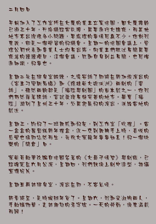 二月四日

早前加入了工作室所在大廈的業主立案法團，因大廈樓齡已過三十年，升降機經常故障，需要進行大維修，而其他地方亦出現很多小問題，要處理的事情可真不少。但對我來說，卻是一個學習的好機會。星期一的法團會議上，管理公司代表和專業人士均有出席，向業主們概述有關需要修葺的種種項目，這個會議，既和自身利益有關，也可增進知識，好事也。

星期二先在健身室鍛鍊，之後安排了即將在新加坡演出的《宮主刁蠻駙馬嬌》和《穆桂英大破洪洲》兩劇的「響排」。雖然兩齣都是「福陞粵劇團」的首本戲之一，但我們仍然藉著綵排，嘗試發現有待完善的地方。畢竟「福陞」濶別了星州三十年，必需把最好的演出，送給當地的戲迷。

星期三，約好了一班親戚和好友，到工作室「收禮」。當一盒盒的蘿蔔糕新年禮盒，逐一交到親朋手上時，喜悅的感覺也隨即悠然而生，先祝大家龍年事事如意！好一個快樂的「開倉」日。

家英哥執筆改編自法國名著的《大鼻子情聖》粵劇版，已經確定在六月公演，星期四，我們就換上劇中造型，拍攝宣傳照片。

星期五再訪健身室，演出在即，不容怠慢。

新春將至，是時候辦年貨了。星期六，我和梁淑明兩人，手執購物單，走訪相熟的老字號。一天的勞動，換來滿載而歸！
