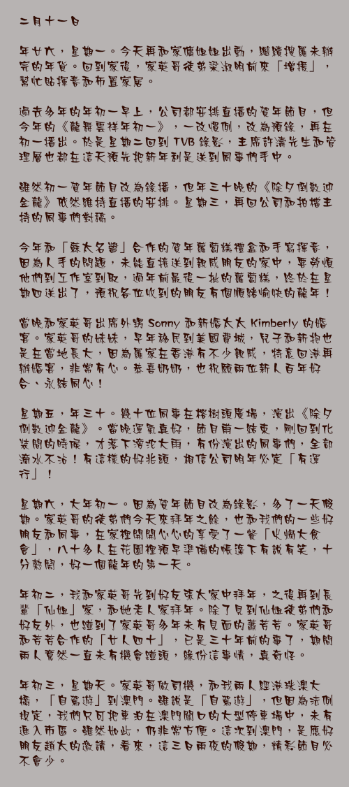 二月十一日

年廿六，星期一。今天再和家傭姐姐出動，繼續搜羅未辦完的年貨。回到家後，家英哥徒弟梁淑明前來「增援」，幫忙貼揮春和佈置家居。

過去多年的年初一早上，公司都安排直播的賀年節目，但今年的《龍舞雲祥年初一》，一改慣例，改為預錄，再在初一播出。於是星期二回到 TVB 錄影，主席許濤先生和管理層也都在這天預先把新年利是送到同事們手中。

雖然初一賀年節目改為錄播，但年三十晚的《除夕倒數迎金龍》依然維持直播的安排。星期三，再回公司和拍檔主持的同事們對稿。

今年和「蘇太名醬」合作的賀年蘿蔔糕禮盒和手寫揮春，因為人手的問題，未能直接送到親戚朋友的家中，要勞煩他們到工作室到取，過年前最後一批的蘿蔔糕，終於在星期四送出了，預祝各位收到的朋友有個順緒愉快的龍年！

當晚和家英哥出席外甥 Sonny 和新婚太太 Kimberly 的婚宴。家英哥的妹妹，早年移民到美國費城，兒子和新抱也是在當地長大，因為羅家在香港有不少親戚，特意回港再辦婚宴，非常有心。恭喜奶奶，也祝願兩位新人百年好合、永結同心！

星期五，年三十。幾十位同事在榕樹頭廣場，演出《除夕倒數迎金龍》。當晚運氣真好，節目甫一結束，剛回到化裝間的時候，才落下滂沱大雨，有份演出的同事們，全部滴水不沾！有這樣的好兆頭，相信公司明年必定「有運行」！

星期六，大年初一。因為賀年節目改為錄影，多了一天假期。家英哥的徒弟們今天來拜年之餘，也和我們的一些好朋友和同事，在家裡開開心心的享受了一餐「火煱大食會」，八十多人在花園裡預早準備的帳篷下有說有笑，十分熱鬧，好一個龍年的第一天。

年初二，我和家英哥先到好友張太家中拜年，之後再到長輩「仙姐」家，和她老人家拜年。除了見到仙姐徒弟們和好友外，也踫到了家英哥多年未有見面的蕭芳芳。家英哥和芳芳合作的「女人四十」，已是三十年前的事了，期間兩人竟然一直未有機會踫頭，緣份這事情，真奇怪。

年初三，星期天。家英哥做司機，和我兩人經港珠澳大橋，「自駕遊」到澳門。雖說是「自駕遊」，但因為法例規定，我們只可把車泊在澳門關口的大型停車場中，未有進入市區。雖然如此，仍非常方便。這次到澳門，是應好朋友趙太的邀請，看來，這三日兩夜的假期，精彩節目必不會少。