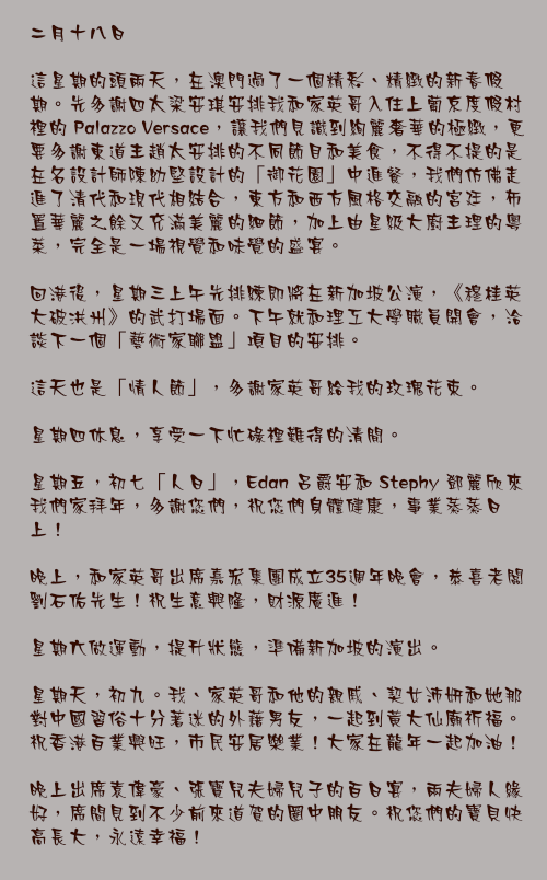 二月十八日

這星期的頭兩天，在澳門過了一個精彩、精緻的新春假期。先多謝四太梁安琪安排我和家英哥入住上葡京度假村裡的 Palazzo Versace，讓我們見識到絢麗奢華的極緻，更要多謝東道主趙太安排的不同節目和美食，不得不提的是在名設計師陳幼堅設計的「御花園」中進餐，我們仿佛走進了清代和現代相結合，東方和西方風格交融的宮廷，佈置華麗之餘又充滿美麗的細節，加上由星級大廚主理的粵菜，完全是一場視覺和味覺的盛宴。

回港後，星期三上午先排練即將在新加坡公演，《穆桂英大破洪州》的武打場面。下午就和理工大學職員開會，洽談下一個「藝術家聯盟」項目的安排。

這天也是「情人節」，多謝家英哥給我的玫瑰花束。

星期四休息，享受一下忙碌裡難得的清閒。

星期五，初七「人日」，Edan 呂爵安和 Stephy 鄧麗欣來我們家拜年，多謝您們，祝您們身體健康，事業蒸蒸日上！

晚上，和家英哥出席嘉宏集團成立35週年晚會，恭喜老闆劉石佑先生！祝生意興隆，財源廣進！

星期六做運動，提升狀態，準備新加坡的演出。

星期天，初九。我、家英哥和他的親戚、契女沛妍和她那對中國習俗十分著迷的外藉男友，一起到黃大仙廟祈福。祝香港百業興旺，市民安居樂業！大家在龍年一起加油！

晚上出席袁偉豪、張寶兒夫婦兒子的百日宴，兩夫婦人緣好，席間見到不少前來道賀的圈中朋友。祝您們的寶貝快高長大，永遠幸福！
