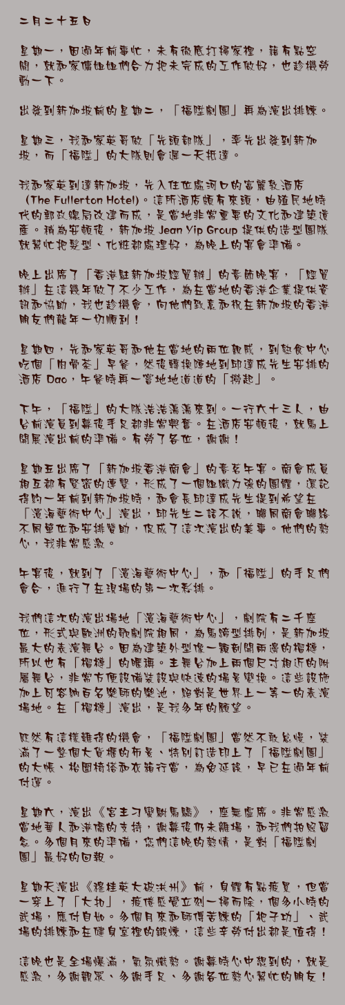 二月二十五日

星期一，因過年前事忙，未有徹底打掃家裡，籍有點空閒，就和家傭姐姐們合力把未完成的工作做好，也趁機勞動一下。

出發到新加坡前的星期二，「福陞劇團」再為演出排練。

星期三，我和家英哥做「先頭部隊」，率先出發到新加坡，而「福陞」的大隊則會遲一天抵達。

我和家英到達新加坡，先入住位處河口的富麗敦酒店（The Fullerton Hotel)。這所酒店頗有來頭，由殖民地時代的郵政總局改建而成，是當地非常重要的文化和建築遺產。稍為安頓後，新加坡 Jean Yip Group 提供的造型團隊就幫忙把髮型、化粧都處理好，為晚上的宴會準備。

晚上出席了「香港駐新加坡經貿辦」的春節晚宴，「經貿辦」在這幾年做了不少工作，為在當地的香港企業提供資訊和協助，我也趁機會，向他們致意和祝在新加坡的香港朋友們龍年一切順利！

星期四，先和家英哥和他在當地的兩位親戚，到熟食中心吃個「肉骨茶」早餐，然後轉換陣地到邱達成先生安排的酒店 Dao，午餐時再一嘗地地道道的「撈起」。

下午，「福陞」的大隊浩浩蕩蕩來到。一行六十三人，由台前演員到幕後手足都非常興奮。在酒店安頓後，就馬上開展演出前的準備。有勞了各位，謝謝！

星期五出席了「新加坡香港商會」的春茗午宴。商會成員相互都有緊密的連繫，形成了一個組織力強的團體，還記得約一年前到新加坡時，和會長邱達成先生提到希望在「濱海藝術中心」演出，邱先生二話不說，聯同商會聯絡不同單位和安排贊助，促成了這次演出的美事。他們的熱心，我非常感激。

午宴後，就到了「濱海藝術中心」，和「福陞」的手足們會合，進行了在現場的第一次彩排。

我們這次的演出場地「濱海藝術中心」，劇院有二千座位，形式與歐洲的歌劇院相同，為馬蹄型排列，是新加坡最大的表演舞台。因為建築外型像一顆剖開兩邊的榴槤，所以也有「榴槤」的暱稱。主舞台加上兩個尺寸相近的附屬舞台，非常方便設備裝設與快速的場景變換。這些設施加上可容納百名樂師的樂池，絕對是世界上一等一的表演場地。在「榴槤」演出，是我多年的願望。

既然有這樣難得的機會，「福陞劇團」當然不敢怠慢，裝滿了一整個大貨櫃的佈景、特別訂造印上了「福陞劇團」的大帳、枱圍椅搭和衣箱行當，為免延誤，早已在過年前付運。

星期六，演出《宮主刁蠻駙馬驕》，座無虛席。非常感激當地華人和港僑的支持，謝幕後仍未離場，和我們拍照留念。多個月來的準備，您們這晚的熱情，是對「福陞劇團」最好的回報。

星期天演出《穆桂英大破洪州》前，身體有點疲累，但當一穿上了「大扣」，疲倦感覺立刻一掃而除，個多小時的武場，應付自如。多個月來和師傅苦練的「杷子功」、武場的排練和在健身室裡的鍛煉，這些辛勞付出都是值得！

這晚也是全場爆滿，氣氛熾熱。謝幕時心中想到的，就是感激，多謝觀眾、多謝手足、多謝各位熱心幫忙的朋友！