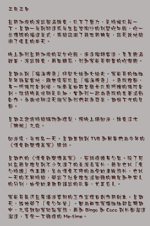 三月三日

在新加坡的演出圓滿結束，放下了壓力，是時候放鬆一下。星期一先到邱達成先生在聖陶沙的別墅吃午飯，吃一些傳統的福建菜式，席間認識了幾位新朋友，談天說地間過了愜意的半天。

晚上和我在新加坡的契女吃飯，適逢榴槤當造，隻隻飽滿甜美，演出結束，再無顧忌，我和家英哥興奮的吃個飽。

星期二到「福海禪寺」拜祭大姑和大姑夫。家英哥的姐姐早年移居當地，離世後安放在「福海禪寺」。寺院裡面，有一所佛陀舍利塔，供奉著由斯里蘭卡政府所贈的佛陀舍利。住持明義法師是故知，曾和我一起為寺院的慈善活動合作。多謝法師這天撥冗和我們共進齋菜，期待下次的見面。

星期三把握時間購物和理髮，傍晚上機回港，結束這次「獅城」之旅。

回港後，先休息一天。星期五就到 TVB 和同事們為今年的《博愛歡樂傳萬家》綵排。

星期六的《博愛歡樂傳萬家》，安排得頗有心思。除了可以在節目裡見到不少久違了的表演嘉賓外，節目也以「愛心時鐘」作主題，象徵博愛不停的為受助者服務外，也以一天的不同時間，帶出了社會裡生活困難的朋友和平常人的分別，由受助者親自講出的故事，尤其感人。

家英哥最近在廣播道暫用的工作室埋首創作新劇本。星期天，給他帶了「愛心午餐」。因為兩位家傭姐姐都在假期中，之後就回家做點家務，再和 Bingo 和 Coco 到外面溜達溜達，享受一下難得的 Me-time。
