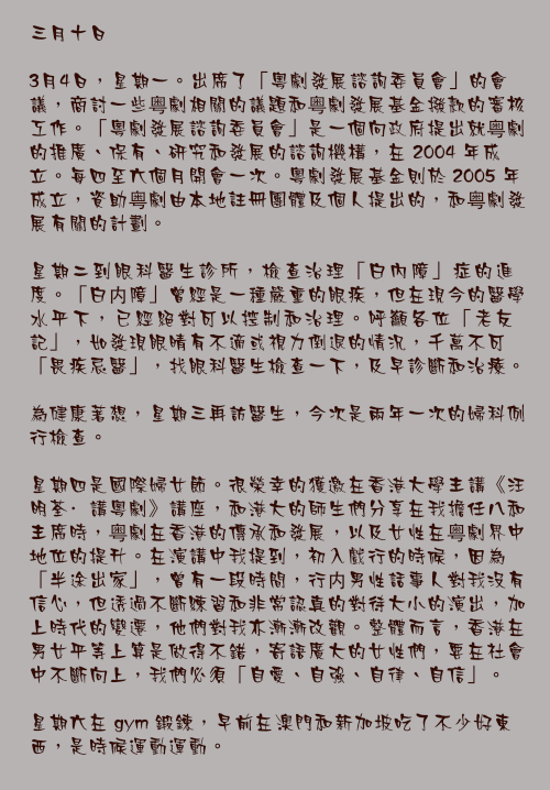 三月十日

3月4日，星期一。出席了「粵劇發展諮詢委員會」的會議，商討一些粤劇相關的議題和粤劇發展基金撥款的審核工作。「粵劇發展諮詢委員會」是一個向政府提出就粤劇的推廣、保有、研究和發展的諮詢機構，在 2004 年成立。每四至六個月開會一次。粵劇發展基金則於 2005 年成立，資助粤劇由本地註冊團體及個人提出的，和粤劇發展有關的計劃。

星期二到眼科醫生診所，檢查治理「白內障」症的進度。「白内障」曾經是一種嚴重的眼疾，但在現今的醫學水平下，已經絕對可以控制和治理。呼籲各位「老友記」，如發現眼晴有不適或視力倒退的情況，千萬不可「畏疾忌醫」，找眼科醫生檢查一下，及早診斷和治療。

為健康著想，星期三再訪醫生，今次是兩年一次的婦科例行檢查。

星期四是國際婦女節。很榮幸的獲邀在香港大學主講《汪明荃·講粵劇》講座，和港大的師生們分享在我擔任八和主席時，粤劇在香港的傳承和發展，以及女性在粤劇界中地位的提升。在演講中我提到，初入戲行的時候，因為「半途出家」，曾有一段時間，行内男性話事人對我沒有信心，但透過不斷練習和非常認真的對待大小的演出，加上時代的變遷，他們對我亦漸漸改觀。整體而言，香港在男女平等上算是做得不錯，寄語廣大的女性們，要在社會中不斷向上，我們必須「自愛、自強、自律、自信」。

星期六在 gym 鍛鍊，早前在澳門和新加坡吃了不少好東西，是時候運動運動。