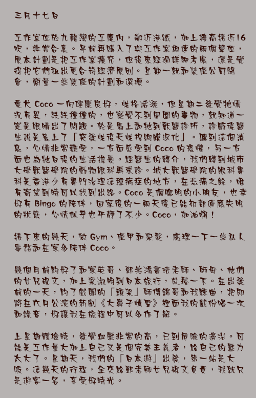三月十七日

工作室位於九龍灣的工廈內，鄰近港鐵，加上樓高接近16呎，非常合意。早前再購入了與工作室相連的兩個單位，原本計劃是把工作室擴充，但後來經過詳細考慮，還是覺得把它們租出更合符經濟原則。星期一就和裝修公司開會，商量一些裝修的計劃和選項。

愛犬 Coco 一向健康良好，性格活潑，但星期二發覺牠情況有異，跌跌撞撞的，也察覺不到周圍的事物，就知道一定是眼晴出了問題。於是馬上和牠到獸醫診所，診斷後醫生說是患上了「突發性後天性視網膜退化」。聽到這個消息，心情非常難受，一方面感受到 Coco 的恐懼，另一方面也為牠日後的生活擔憂。經醫生的轉介，我們轉到城市大學獸醫學院的動物眼科再求診。城大獸醫學院的眼科專科是香港少有專門治理這種病症的地方，在悲痛之餘，唯有寄望到時可以找到出路。Coco 是個聰明的小朋友，也幸好有 Bingo 的陪伴，回家後的一兩天後已能初部適應失明的狀態，心情似乎也平靜了不少。Coco，加油啊！

接下來的幾天，做 Gym、修甲和染髮，處理一下一些私人事務和在家多陪伴 Coco。

幾個月前約好了和家英哥、鄧兆鴻書法老師、師母、他們的女兒硯文，加上梁淑明到日本旅行，放鬆一下。在出發前的一天，約了戲團的「頭架」師傅錦哥和我練曲，把即將在六月公演的新劇《大鼻子情聖》裡面我的戲份唱一次和錄音，好讓我在旅程中可以多作了解。

上星期體檢時，發覺血壓非常的高，已到危險的邊沿。可能是工作量大加上自己又是個完美主義者，給自己的壓力太大了。星期天，我們的「日本遊」出發，第一站是大阪。這幾天的行程，全交給鄧老師女兒硯文負責，我就只是遊客一名，享受好時光。