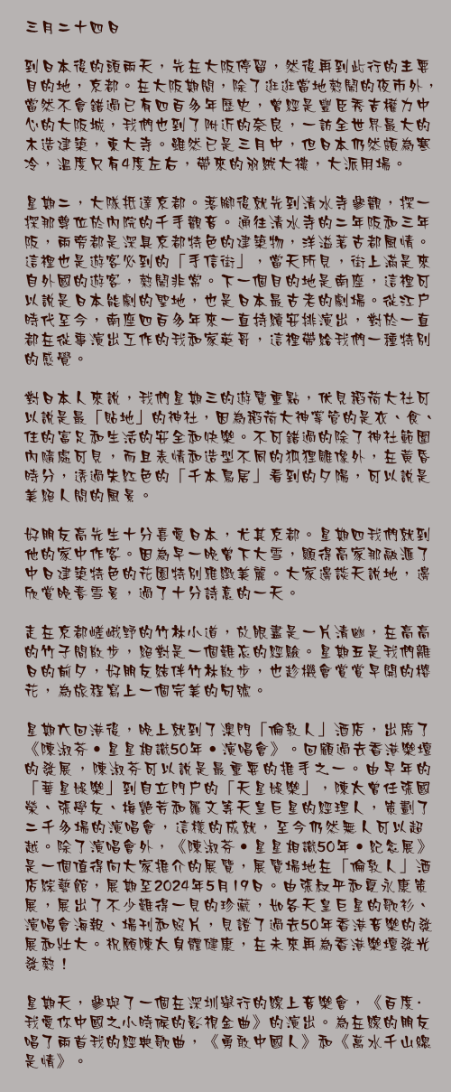 三月二十四日

到日本後的頭兩天，先在大阪停留，然後再到此行的主要目的地，京都。在大阪期間，除了逛逛當地熱鬧的夜市外，當然不會錯過已有四百多年歷史，曾經是豐臣秀吉權力中心的大阪城，我們也到了附近的奈良，一訪全世界最大的木造建築，東大寺。雖然已是三月中，但日本仍然頗為寒冷，溫度只有4度左右，帶來的羽絨大褸，大派用場。

星期二，大隊抵達京都。落腳後就先到清水寺參觀，探一探那尊位於內院的千手觀音。通往清水寺的二年阪和三年阪，兩旁都是深具京都特色的建築物，洋溢著古都風情。這裡也是遊客必到的「手信街」，當天所見，街上滿是來自外國的遊客，熱鬧非常。下一個目的地是南座，這裡可以說是日本能劇的聖地，也是日本最古老的劇場。從江戶時代至今，南座四百多年來一直持續安排演出，對於一直都在從事演出工作的我和家英哥，這裡帶給我們一種特別的感覺。

對日本人來說，我們星期三的遊覽重點，伏見稻荷大社可以說是最「貼地」的神社，因為稻荷大神掌管的是衣、食、 住的富足和生活的安全和快樂。不可錯過的除了神社範圍內隨處可見，而且表情和造型不同的狐狸雕像外，在黃昏時分，透過朱紅色的「千本鳥居」看到的夕陽，可以說是美絕人間的風景。

好朋友高先生十分喜愛日本，尤其京都。星期四我們就到他的家中作客。因為早一晚曾下大雪，顯得高家那融滙了中日建築特色的花園特別雅緻美麗。大家邊談天說地，邊欣賞晚春雪景，過了十分詩意的一天。

走在京都嵯峨野的竹林小道，放眼盡是一片清幽，在高高的竹子間散步，絕對是一個難忘的經驗。星期五是我們離日的前夕，好朋友結伴竹林散步，也趁機會賞賞早開的櫻花，為旅程寫上一個完美的句號。

星期六回港後，晚上就到了澳門「倫敦人」酒店，出席了《陳淑芬•星星相識50年•演唱會》。回顧過去香港樂壇的發展，陳淑芬可以說是最重要的推手之一。由早年的「華星娛樂」到自立門戶的「天星娛樂」，陳太曾任張國榮、張學友、梅艷芳和羅文等天皇巨星的經理人，策劃了二千多場的演唱會，這樣的成就，至今仍然無人可以超越。除了演唱會外，《陳淑芬•星星相識50年•紀念展》是一個值得向大家推介的展覽，展覽場地在「倫敦人」酒店綜藝館，展期至2024年5月19日。由張叔平和夏永康策展，展出了不少難得一見的珍藏，如各天皇巨星的歌衫、演唱會海報、場刊和照片，見證了過去50年香港音樂的發展和壯大。祝願陳太身體健康，在未來再為香港樂壇發光發熱！

星期天，參與了一個在深圳舉行的線上音樂會，《百度·我愛你中國之小時候的影視金曲》的演出。為在線的朋友唱了兩首我的經典歌曲，《勇敢中國人》和《萬水千山總是情》。