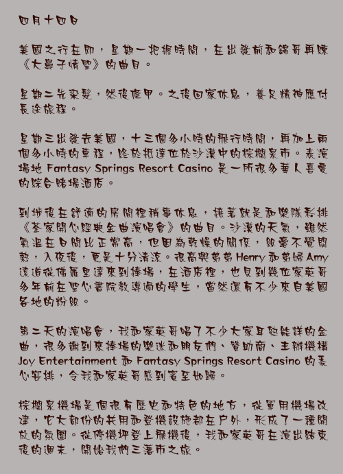四月十四日

美國之行在即，星期一把握時間，在出發前和錦哥再練《大鼻子情聖》的曲目。

星期二先染髮，然後修甲。之後回家休息，養足精神應付長途旅程。

星期三出發去美國，十三個多小時的飛行時間，再加上兩個多小時的車程，終於抵達位於沙漠中的棕櫚泉市。表演場地 Fantasy Springs Resort Casino 是一所很多華人喜愛的綜合賭場酒店。

到埗後在舒適的房間裡稍事休息，接著就是和樂隊彩排《荃家開心經典金曲演唱會》的曲目。沙漠的天氣，雖然氣溫在日間比正常高，但因為乾燥的關係，絲毫不覺悶熱，入夜後，更是十分清涼。很高興弟弟 Henry 和弟婦 Amy 遠道從佛羅里達來到捧場，在酒店裡，也見到幾位家英哥多年前在聖心書院教導過的學生，當然還有不少來自美國各地的粉絲。

第二天的演唱會，我和家英哥唱了不少大家耳熟能詳的金曲，很多謝到來捧場的樂迷和朋友們、贊助商、主辦機構 Joy Entertainment 和 Fantasy Springs Resort Casino 的悉心安排，令我和家英哥感到賓至如歸。

棕櫚泉機場是個很有歷史和特色的地方，從軍用機場改建，它大部份的共用和登機設施都在戶外，形成了一種開放的氛圍。從停機坪登上飛機後，我和家英哥在演出結束後的週末，開始我們三藩市之旅。