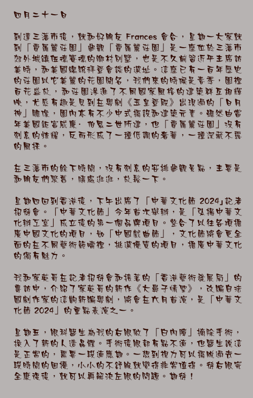 四月二十一日

到達三藩市後，就和好朋友 Frances 會合，星期一大家就到「費羅麗莊園」參觀「費羅麗莊園」是一座位於三藩市郊外城鎮伍德賽德的鄉村別墅，也是不久前習近平主席訪美時，和美國總統拜登會談的選址。這座已有一百年歷史的莊園以它美麗的花園聞名，我們來的時候是春季，園裡百花盛放，和莊園滲進了不同國家風格的建築群互相輝映，尤感有趣是見到在粵劇《玉皇登殿》出現過的「日月神」雕像，園內亦有不少中式擺設和建築元素。雖然由當年美國鉅富威廉·伯恩二世所建，但「費羅麗莊園」沒有刻意的炫耀，反而形成了一種低調的奢華，一種深藏不露的風採。

在三藩市的餘下時間，沒有刻意的安排參觀景點，主要是和朋友們聚舊，隨處逛逛，放鬆一下。

星期四回到香港後，下午出席了「中華文化節 2024｣記者招待會。「中華文化節」今年首次舉辦，是「弘揚中華文化辦工室」成立後的第一個品牌項目。整合了以往各項推廣中國文化的項目，如「中國戲曲節」，文化節將會更全面的在不同藝術範疇裡，挑選優質的項目，推廣中華文化的獨有魅力。

我和家英哥在記者招待會和接著的「香港藝術發展局」的專訪中，介紹了家英哥的新作《大鼻子情聖》，改編自法國劇作家的這齣新編粵劇，將會在六月首演，是「中華文化節 2024」的重點表演之一。

星期五，眼科醫生為我的右眼做了「白內障」摘除手術，換入了新的人造晶體。手術後眼部有點不適，但醫生說這是正常的，需要一段適應期。一想到視力可以擺脫過去一段時間的困擾，小小的不舒服就變得非常值得。待右眼完全康復後，就可以再解決左眼的問題。期待！