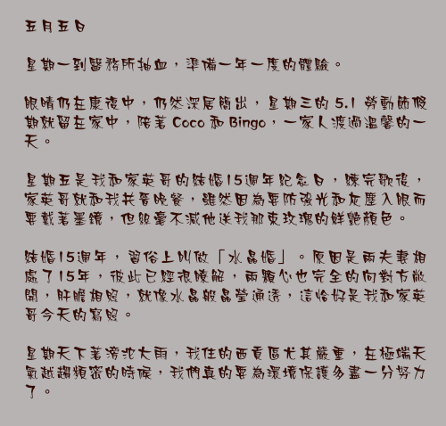 五月五日

星期一到醫務所抽血，準備一年一度的體驗。

眼晴仍在康復中，仍然深居簡出，星期三的 5.1 勞動節假期就留在家中，陪著 Coco 和 Bingo，一家人渡過溫馨的一天。

星期五是我和家英哥的結婚15週年紀念日，練完歌後，家英哥就和我共晉晚餐，雖然因為要防強光和灰塵入眼而要戴著墨鏡，但絲毫不減他送我那束玫瑰的鮮艷顏色。

結婚15週年，習俗上叫做「水晶婚」。原因是兩夫妻相處了15年，彼此已經很瞭解，兩顆心也完全的向對方敞開，肝膽相照，就像水晶般晶瑩通透，這恰好是我和家英哥今天的寫照。

星期天下著滂沱大雨，我住的西貢區尤其嚴重，在極端天氣越趨頻密的時候，我們真的要為環境保護多盡一分努力了。