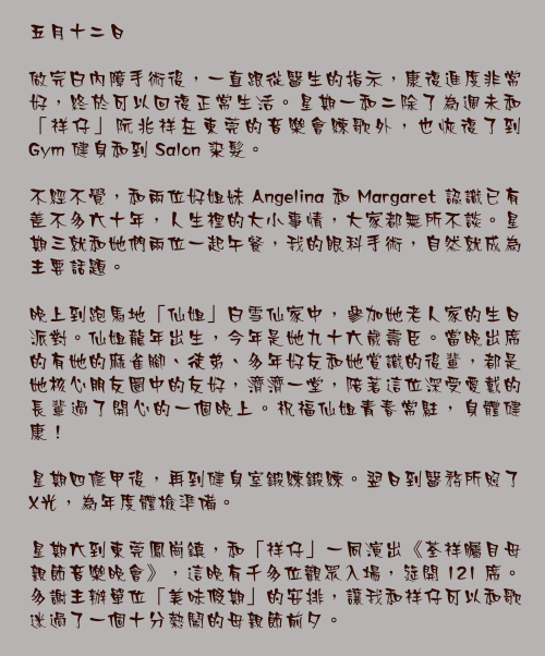 五月十二日

做完白內障手術後，一直跟從醫生的指示，康復進度非常好，終於可以回復正常生活。星期一和二除了為週未和「祥仔」阮兆祥在東莞的音樂會練歌外，也恢復了到 Gym 健身和到 Salon 染髮。

不經不覺，和兩位好姐妹 Angelina 和 Margaret 認識已有差不多六十年，人生裡的大小事情，大家都無所不談。星期三就和她們兩位一起午餐，我的眼科手術，自然就成為主要話題。

晚上到跑馬地「仙姐」白雪仙家中，參加她老人家的生日派對。仙姐龍年出生，今年是她九十六歲壽臣。當晚出席的有她的麻雀腳、徒弟、多年好友和她賞識的後輩，都是她核心朋友圈中的友好，濟濟一堂，陪著這位深受愛戴的長輩過了開心的一個晚上。祝福仙姐青春常駐，身體健康！

星期四修甲後，再到健身室鍛練鍛練。翌日到醫務所照了X光，為年度體檢準備。

星期六到東莞鳳崗鎮，和「祥仔」一同演出《荃祥矚目母親節音樂晚會》，這晚有千多位觀眾入場，筵開 121 席。多謝主辦單位「美味假期」的安排，讓我和祥仔可以和歌迷過了一個十分熱鬧的母親節前夕。