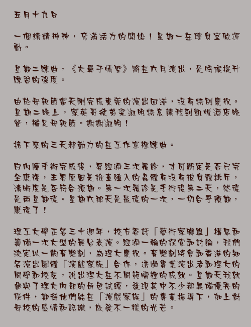 五月十九日

一個精精神神，充滿活力的開始！星期一在健身室做運動。

星期二練曲，《大鼻子情聖》將在六月演出，是時候提升練習的強度。

由於母親節當天剛完成東莞的演出回港，沒有特別慶祝。星期二晚上，家英哥徒弟梁淑明特意請我到凱悅酒店晚餐，補足母親節。謝謝淑明！

接下來的三天都勤力的在工作室裡練曲。

白內障手術完成後，要經過三次覆診，才可斷定是否已完全康復，主要原因是檢查殖入的晶體有沒有被身體排斥，清晰度是否符合預期。第一次覆診是手術後第二天，然後是兩星期後。星期六那天是最後的一次，一切合乎預期，康復了！

理工大學正名三十週年，校方委託「藝術家聯盟」構思和籌備一次大型的舞台表演。經過一輪的探索和討論，我們決定以一齣音樂劇，為理大慶祝。音樂劇將會和香港的知名演出團體「演戲家族」合作，透過專業演出者和理大的同學和校友，說出理大在不同範疇裡的成就。星期天我就參與了理大內部的角色試鏡，發現其中不少都具備優秀的條件，期待他們能在「演戲家族」的專業指導下，加上對母校的感情和認識，散發不一樣的光芒。