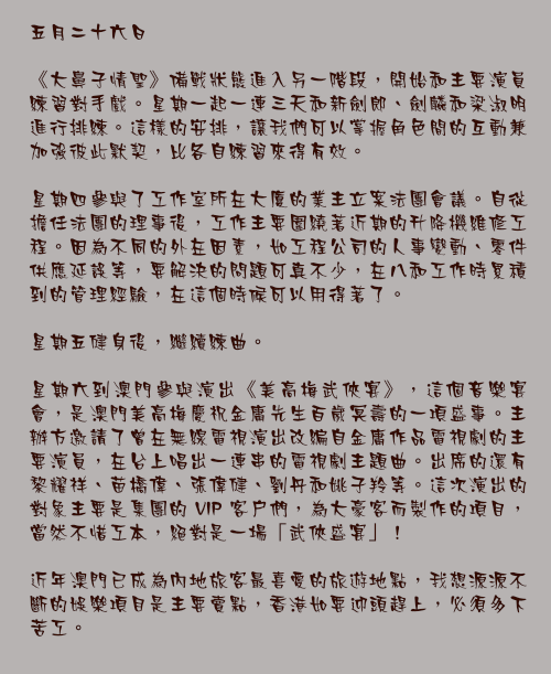 五月二十六日

《大鼻子情聖》備戰狀態進入另一階段，開始和主要演員練習對手戲。星期一起一連三天和新劍郎、劍麟和梁淑明進行排練。這樣的安排，讓我們可以掌握角色間的互動兼加強彼此默契，比各自練習來得有效。

星期四參與了工作室所在大廈的業主立案法團會議。自從擔任法團的理事後，工作主要圍繞著近期的升降機維修工程。因為不同的外在因素，如工程公司的人事變動、零件供應延誤等，要解決的問題可真不少，在八和工作時累積到的管理經驗，在這個時候可以用得著了。

星期五健身後，繼續練曲。

星期六到澳門參與演出《美高梅武俠宴》，這個音樂宴會，是澳門美高梅慶祝金庸先生百歲冥壽的一項盛事。主辦方邀請了曾在無線電視演出改編自金庸作品電視劇的主要演員，在台上唱出一連串的電視劇主題曲。出席的還有黎耀祥、苗橋偉、張偉健、劉丹和姚子羚等。這次演出的對象主要是集團的 VIP 客戶們，為大豪客而製作的項目，當然不惜工本，絕對是一場「武俠盛宴」！

近年澳門已成為內地旅客最喜愛的旅遊地點，我想源源不斷的娛樂項目是主要賣點，香港如要迎頭趕上，必須多下苦工。