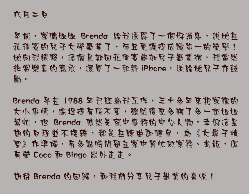 六月二日

早前，家傭姐姐 Brenda 給我透露了一個好消息，說她在菲律賓的兒子大學畢業了，而且更獲得成績第一的榮譽！她向我請假，這個星期回菲律賓參加兒子畢業禮，我當然非常樂意的應承，還買了一部新 iPhone，送給她兒子作鼓勵。

Brenda 早在 1988 年已經為我工作，三十多年來把家裡的大小事情，處埋得有條不紊，雖然後來多聘了多一位姐姐幫忙，但 Brenda 依然是家中事務的中心人物。幸好這星期的日程並不複雜，都是在練曲和健身，為《大鼻子情聖》作準備，有多點時間留在家中幫忙做家務、煮飯，還有帶 Coco 和 Bingo 出外走走。

期待 Brenda 的回歸，和我們分享兒子畢業的喜悅！