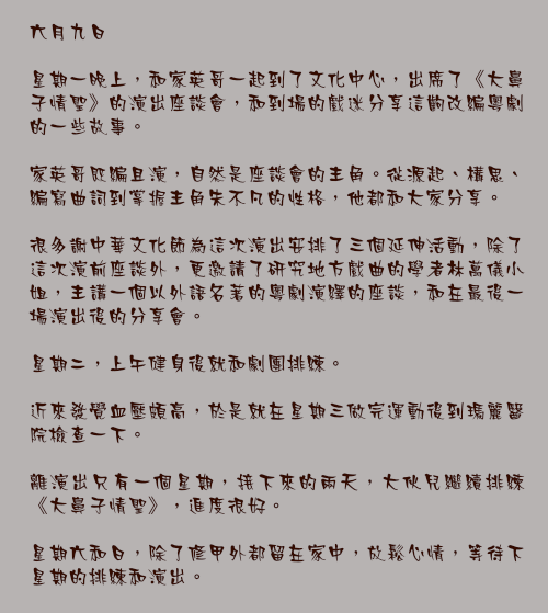 六月九日

星期一晚上，和家英哥一起到了文化中心，出席了《大鼻子情聖》的演出座談會，和到場的戲迷分享這齣改編粵劇的一些故事。

家英哥既編且演，自然是座談會的主角。從源起、構思、編寫曲詞到掌握主角朱不凡的性格，他都和大家分享。

很多謝中華文化節為這次演出安排了三個延伸活動，除了這次演前座談外，更邀請了研究地方戲曲的學者林萬儀小姐，主講一個以外語名著的粵劇演繹的座談，和在最後一場演出後的分享會。

星期二，上午健身後就和劇團排練。

近來發覺血壓頗高，於是就在星期三做完運動後到瑪麗醫院檢查一下。

離演出只有一個星期，接下來的兩天，大伙兒繼續排練《大鼻子情聖》，進度很好。

星期六和日，除了修甲外都留在家中，放鬆心情，等待下星期的排練和演出。
