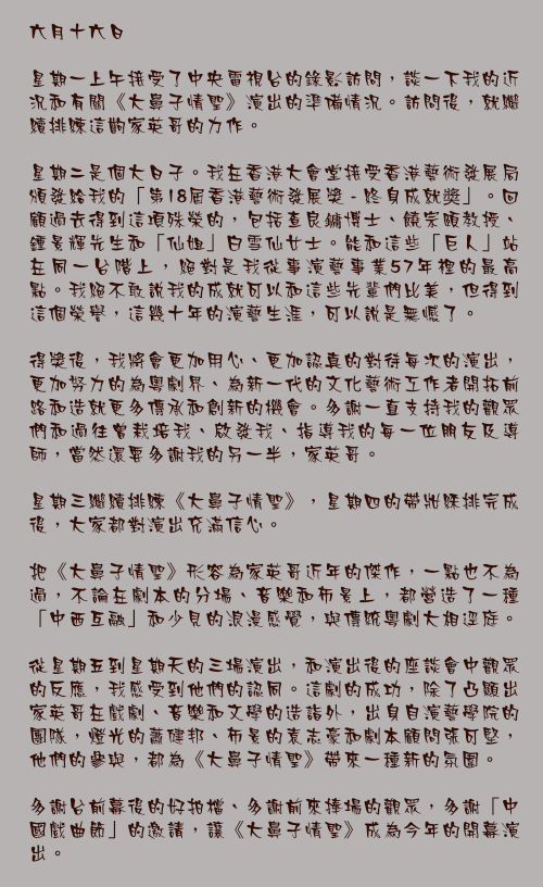 六月十六日

星期一上午接受了中央電視台的錄影訪問，談一下我的近況和有關《大鼻子情聖》演出的準備情況。訪問後，就繼續排練這齣家英哥的力作。

星期二是個大日子。我在香港大會堂接受香港藝術發展局頒發給我的「第18屆香港藝術發展獎 - 終身成就奬」。回顧過去得到這項殊榮的，包括查良鏞博士、饒宗頤教授、鍾景輝先生和「仙姐」白雪仙女士。能和這些「巨人」站在同一台階上，絕對是我從事演藝事業57年裡的最高點。我絕不敢說我的成就可以和這些先輩們比美，但得到這個榮譽，這幾十年的演藝生涯，可以說是無憾了。

得獎後，我將會更加用心、更加認真的對待每次的演出，更加努力的為粵劇界、為新一代的文化藝術工作者開拓前路和造就更多傳承和創新的機會。多謝一直支持我的觀眾們和過往曾栽培我、啟發我、指導我的每一位朋友及導師，當然還要多謝我的另一半，家英哥。

星期三繼續排練《大鼻子情聖》，星期四的帶妝綵排完成後，大家都對演出充滿信心。

把《大鼻子情聖》形容為家英哥近年的傑作，一點也不為過，不論在劇本的分場、音樂和佈景上，都營造了一種「中西互融」和少見的浪漫感覺，與傳統粵劇大相逕庭。

從星期五到星期天的三場演出，和演出後的座談會中觀眾的反應，我感受到他們的認同。這劇的成功，除了凸顯出家英哥在戲劇、音樂和文學的造詣外，出身自演藝學院的團隊，燈光的蕭健邦、佈景的袁志豪和劇本顧問張可堅，他們的參與，都為《大鼻子情聖》帶來一種新的氛圍。

多謝台前幕後的好拍檔、多謝前來捧場的觀眾，多謝「中國戲曲節」的邀請，讓《大鼻子情聖》成為今年的開幕演出。