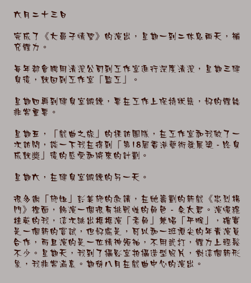 六月二十三日

完成了《大鼻子情聖》的演出，星期一到二休息兩天，補充體力。

每年都會聘用清潔公司到工作室進行深度清潔，星期三健身後，就回到工作室「監工」。

星期四再到健身室鍛鍊，要在工作上保持狀態，好的體能非常重要。

星期五，「戲曲之旅」的採訪團隊，在工作室和我做了一次訪問，談一下我在得到「第18屆香港藝術發展獎 - 終身成就奬」後的感受和將來的計劃。

星期六，在健身室鍛鍊的另一天。

很多謝「施姐」彭美施的邀請，在她籌劃的新戲《忠烈楊門》裡面，飾演一個很有挑戰性的角色 - 佘太君。演慣穆桂英的我，這次跳出框框演「老角」兼唱「平喉」，確實是一個新的嘗試，但好處是，可以和一班頂尖的年青演員合作，而且演的是一位精神領袖，不用武打，體力上輕鬆不少。星期天，我到了攝影室拍攝造型照片，對這個新形象，我非常滿意。期待八月在戲曲中心的演出。
