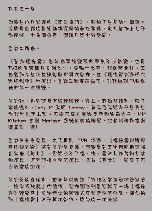 六月三十日

即將在八月公演的《忠烈楊門》，安排了在星期一圍讀。這齣粵劇講的是宋朝楊家將的英雄事蹟，佘太君加上七子和媳婦，十多個角色，圍讀自然十分熱鬧。

星期二練曲。

《荃加福祿壽》當年為電視觀眾們帶來不少歡樂，也是TVB的皇牌節目系列之一。事隔十多年，我和阮兆祥、王祖藍和李思捷在錄影廠中再次合作，在《福祿壽訓練學院終極對決》中演出。星期三做完運動後，我就回到 TVB 和他們第一次排練。

星期四，再到健身室鍛鍊鍛鍊。晚上，容祖兒請客，除了容媽媽外，Lady M 老闆 Tammy、百老滙老闆李子良先生和我也是座上客。不得不提是當晚菜色的絕高水平，MM Kitchen 主廚 Marissa 憑她敏銳的觸覺，把食材發揮得淋漓盡致，讚!

星期五先去染髮，之後再到 TVB 排練。《福祿壽訓練學院終極對決》將在星期日直播，我將會在其中用閩南語唱出名曲《舞女》，當然少不了福、祿、壽三人組男扮女裝的演出，近年我很少攪笑演出，這首《舞女》，帶來了不少歡樂的回憶。

星期天的直播中，因為早前獲領「第18屆香港藝術發展獎 - 終身成就奬」的關係，製作團隊刻意安排了一場「福祿壽訓練學院」榮譽博士的頒贈式來製造攪笑效果，開心的和「福祿壽」三子再次合作，開心的一次演出。