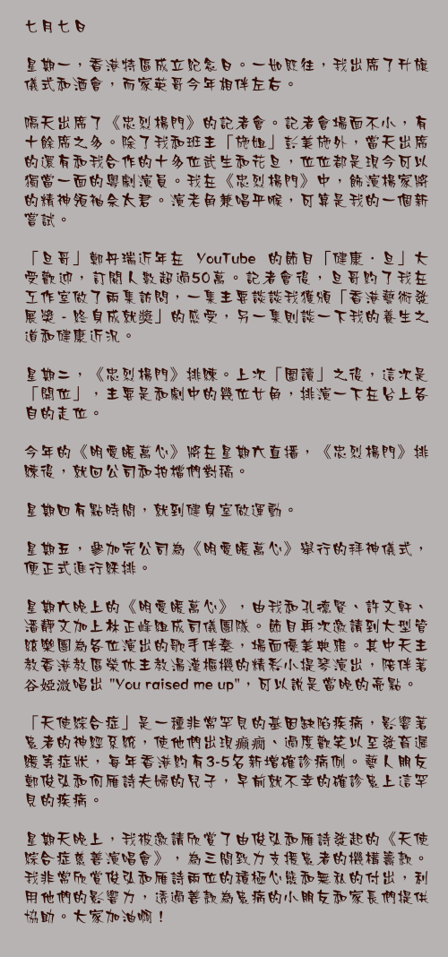七月七日

星期一，香港特區成立紀念日。一如既往，我出席了升旗儀式和酒會，而家英哥今年相伴左右。

隔天出席了《忠烈楊門》的記者會。記者會場面不小，有十餘席之多。除了我和班主「施姐」彭美施外，當天出席的還有和我合作的十多位武生和花旦，位位都是現今可以獨當一面的粵劇演員。我在《忠烈楊門》中，飾演楊家將的精神領袖佘太君。演老角兼唱平喉，可算是我的一個新嘗試。

「旦哥」鄭丹瑞近年在 YouTube 的節目「健康．旦」大受歡迎，訂閱人數超過50萬。記者會後，旦哥約了我在工作室做了兩集訪問，一集主要談談我獲頒「香港藝術發展獎 - 終身成就奬」的感受，另一集則談一下我的養生之道和健康近況。

星期二，《忠烈楊門》排練。上次「圍讀」之後，這次是「開位」，主要是和劇中的幾位女角，排演一下在台上各自的走位。

今年的《明愛暖萬心》將在星期六直播，《忠烈楊門》排練後，就回公司和拍檔們對稿。

星期四有點時間，就到健身室做運動。

星期五，參加完公司為《明愛暖萬心》舉行的拜神儀式，便正式進行綵排。

星期六晚上的《明愛暖萬心》，由我和孔德賢、許文軒、潘靜文加上林正峰組成司儀團隊。節目再次邀請到大型管絃樂團為各位演出的歌手伴奏，場面優美典雅。其中天主教香港教區榮休主教湯漢樞機的精彩小提琴演出，陪伴著谷婭溦唱出 "You raised me up"，可以說是當晚的亮點。

「天使綜合症」是一種非常罕見的基因缺陷疾病，影響著患者的神經系統，使他們出現癲癇、過度歡笑以至發育遲緩等症狀，每年香港約有3-5名新增確診病例。藝人朋友鄭俊弘和何雁詩夫婦的兒子，早前就不幸的確診患上這罕見的疾病。

星期天晚上，我被邀請欣賞了由俊弘和雁詩發起的《天使綜合症慈善演唱會》，為三間致力支援患者的機構籌款。我非常欣賞俊弘和雁詩兩位的積極心態和無私的付出，利用他們的影響力，透過善款為患病的小朋友和家長們提供協助。大家加油啊！
