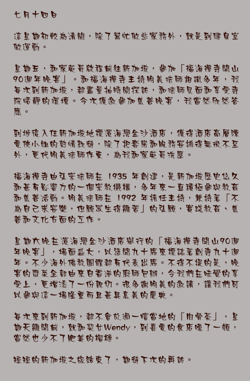 七月十四日

這星期初較為清閒，除了幫忙做些家務外，就是到健身室做運動。

星期五，和家英哥啟程前往新加坡，參加「福海禪寺開山90週年晚宴」。和福海禪寺主持明義法師相識多年，我每次到新加坡，都盡量抽時間探訪，和法師見面和享受寺院恬靜的環境。今次獲邀參加慈善晚宴，我當然欣然答應。

到埗後入住新加坡地標濱海灣金沙酒店，獲得酒店高層陳愛俠小姐的熱情款待，除了把套房和服務安排得無微不至外，更代明義法師作東，為我和家英哥洗塵。

福海禪寺由弘宗法師在 1935 年創建，是新加坡歷史悠久和甚有影響力的一個宗教機構，多年來一直積極參與教育和慈善活動。明義法師在 1992 年接任主持，兼持著「不為自己求安樂，但願眾生得離苦」的弘願，實踐教育、慈善和文化方面的工作。

星期六晚在濱海灣金沙酒店舉行的「福海禪寺開山90週年晚宴」，場面盛大，以筵開九十席來標誌著創寺九十週年。不少海外佛教團體都有代表出席。不得不提的是，晚宴的齋菜全部由來自香港的廚師包辦，令我們在味覺的享受上，更增添了一份親切。很多謝明義的邀請，讓我們可以參與這一場隆重而且甚具意義的慶典。

每次來到新加坡，都不會放過一嚐當地的「肉骨茶」，星期天離開前，就和契女Wendy，到喜愛的食店嘆了一頓，當然也少不了肥美的榴槤。

短短的新加坡之旅結束了，期待下次的再訪。