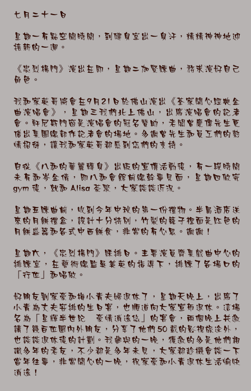 七月二十一日

星期一有點空閒時間，到健身室出一身汗，精精神神地迎接新的一週。

《忠烈楊門》演出在即，星期二加緊練曲，務求演好自己角色。

我和家英哥將會在9月21日於佛山演出《荃家開心經典金曲演唱會》，星期三我們北上佛山，出席演唱會的記者會。軒尼斯門窗是演唱會的冠名贊助，老闆曾慶偉先生更借出集團總部作記者會的場地。多謝曾先生和員工們的熱情招待，讓我和家英哥都感到您們的支持。

自從《八和的華麗轉身》出版的宣傳活動後，有一段時間未有和岑金倩，即八和會館前總幹事見面，星期四做完 gym 後，就和 Alisa 茶聚，大家談談近況。

星期五練曲前，收到今年中秋的第一份禮物。半島酒店送來的月餅禮盒，設計十分特別，竹製的籠子裡面是紅色的月餅盛器和各式中西餅食，非常的有心思。謝謝！

星期六，《忠烈楊門》綵排日。主要演員齊集戲曲中心的排練室，在藝術總監吳美英的指導下，排練了各場口的「行位」和唱做。

好朋友劉家豪和梅小青夫婦退休了，星期天晚上，出席了小青為丈夫安排的生日宴，也順道向大家宣佈退休。這場名為「星輝半世紀 豪情逍遙悠」的宴會，兩個晚上共邀請了幾百位圈內外朋友，分享了他們 50 載的影視旅途外，也談談退休後的計劃。我參與的一晚，獲邀的多是他們相識多年的老友，不少都是多年未見，大家都趁機會談一下當年往事，非常開心的一晚，祝家豪和小青退休生活愉快逍遙！