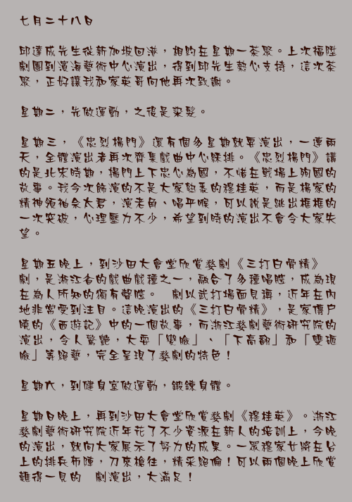 七月二十八日

邱達成先生從新加坡回港，相約在星期一茶聚。上次福陞劇團到濱海藝術中心演出，得到邱先生熱心支持，這次茶聚，正好讓我和家英哥向他再次致謝。

星期二，先做運動，之後是染髮。

星期三，《忠烈楊門》還有個多星期就要演出，一連兩天，全體演出者再次齊集戲曲中心綵排。《忠烈楊門》講的是北宋時期，揚門上下忠心為國，不惜在戰場上殉國的故事。我今次飾演的不是大家熟悉的穆桂英，而是楊家的精神領袖佘太君，演老角、唱平喉，可以說是跳出框框的一次突破，心理壓力不少，希望到時的演出不會令大家失望。

星期五晚上，到沙田大會堂欣賞婺劇《三打白骨精》婺劇，是淅江省的戲曲戲種之一，融合了多種唱腔，成為現在為人所知的獨有聲腔。婺劇以武打場面見稱，近年在內地非常受到注目。這晚演出的《三打白骨精》，是家傳戶曉的《西遊記》中的一個故事，而浙江婺劇藝術研究院的演出，令人驚艷，大耍「變臉」、「下高翻」和「雙砸臉」等絕藝，完全呈現了婺劇的特色！

星期六，到健身室做運動，鍛鍊身體。

星期日晚上，再到沙田大會堂欣賞婺劇《穆桂英》。浙江婺劇藝術研究院近年花了不少資源在新人的培訓上，今晚的演出，就向大家展示了努力的成果。一眾穆家女將在台上的排兵佈陣，刀來槍往，精采絕倫！可以兩個晚上欣賞難得一見的婺劇演出，大滿足！