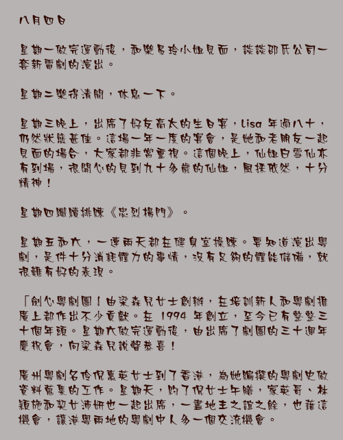 八月四日

星期一做完運動後，和樂易玲小姐見面，談談邵氏公司一套新電劇的演出。

星期二樂得清閒，休息一下。

星期三晚上，出席了好友高太的生日宴，Lisa 年過八十，仍然狀態甚佳。這場一年一度的宴會，是她和老朋友一起見面的場合，大家都非常重視。這個晚上，仙姐白雪仙亦有到場，很開心的見到九十多歲的仙姐，風採依然，十分精神！

星期四繼續排練《忠烈楊門》。

星期五和六，一連兩天都在健身室操練。要知道演出粵劇，是件十分消耗體力的事情，沒有足夠的體能儲備，就很難有好的表現。

「劍心粵劇團亅由梁森兒女士創辦，在培訓新人和粵劇推廣上都作出不少貢獻。在 1994 年創立，至今已有整整三十個年頭。星期六做完運動後，由出席了劇團的三十週年慶祝會，向梁森兒說聲恭喜！

廣州粵劇名伶倪惠英女士到了香港，為她編撰的粵劇史做資料蒐集的工作。星期天，約了倪女士午膳，家英哥、林穎施和契女沛妍也一起出席，一盡地主之誼之餘，也藉這機會，讓港粵兩地的粵劇中人多一個交流機會。