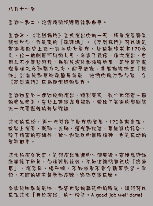 八月十一日

星期一和二，把握時間操練體能和曲藝。

星期三，《忠烈楊門》正式演出的前一天。所有演員齊集戲曲中心，作最後的「總綵排」。《忠烈楊門》可以說是香港粵劇史上數一數二的大製作，台前幕後共有170多人，比一般劇團所用的人手，多出了幾倍。這次演出，也用上不少舞台科技，如影片投放和特殊效果，其中需要處理事情之多和壓力之大，超乎想像。非常佩服班主「施姐」彭美施和藝術總監吳美英，她們的魄力和心思，令《忠烈楊門》成為殿堂級的製作。

星期四至日一連四晚的演出，順利完成，數十位獨當一面的武生武旦，在台上使出渾身解數，帶給了香港的粵劇戲迷一次震撼性的舞台體驗。

這次的成功，再一次引證了合作的重要，170多個崗位，從台上演員、樂師、武師、燈光和服裝，要無縫的接合，除了精密的安排外，那一份無私的團隊精神，也是成功的重要因素。

這次飾演佘太君，是我演出生涯的一個突破。當時應施姐邀請接下角色，心情戰戰競競，不知道離開自己的「舒適區」，演老角、唱平喉，不知道會不會令觀眾失望。幸好，不斷的研究角色和演練，終於交出成績。

多謝施姐和美英姐，和各位台前幕後的好隊友，讓我可以成位這次「世紀演出」的一份子。A good job well done!