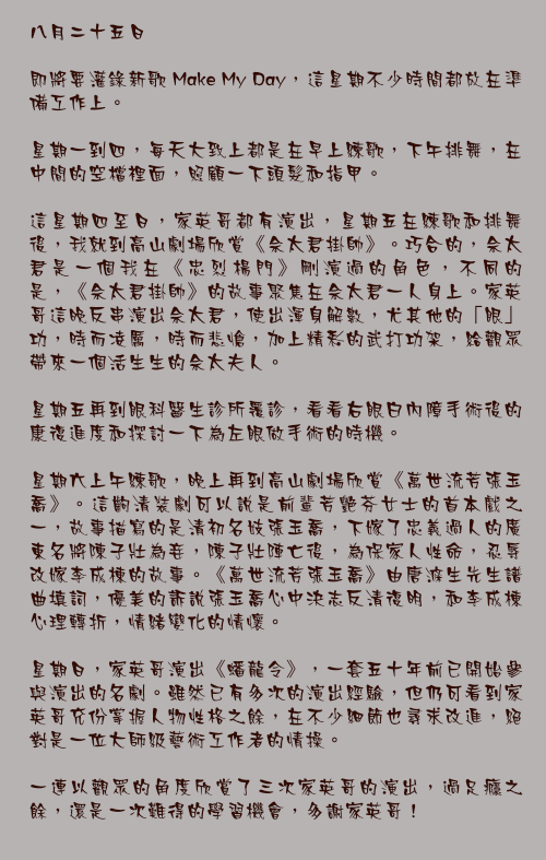 八月二十五日

即將要灌錄新歌 Make My Day，這星期不少時間都放在準備工作上。

星期一到四，每天大致上都是在早上練歌，下午排舞，在中間的空檔裡面，照顧一下頭髮和指甲。

這星期四至日，家英哥都有演出，星期五在練歌和排舞後，我就到高山劇場欣賞《佘太君掛帥》。巧合的，佘太君是一個我在《忠烈楊門》剛演過的角色，不同的是，《佘太君掛帥》的故事聚焦在佘太君一人身上。家英哥這晚反串演出佘太君，使出渾身解數，尤其他的「眼」功，時而凌厲，時而悲愴，加上精彩的武打功架，給觀眾帶來一個活生生的佘太夫人。

星期五再到眼科醫生診所覆診，看看右眼白內障手術後的康復進度和探討一下為左眼做手術的時機。

星期六上午練歌，晚上再到高山劇場欣賞《萬世流芳張玉喬》。這齣清裝劇可以說是前輩芳艷芬女士的首本戲之一，故事描寫的是清初名妓張玉喬，下嫁了忠義過人的廣東名將陳子壯為妾，陳子壯陣亡後，為保家人性命，忍辱改嫁李成棟的故事。《萬世流芳張玉喬》由唐滌生先生譜曲填詞，優美的訴說張玉喬心中決志反清復明，和李成棟心理轉折，情緒變化的情懷。

星期日，家英哥演出《蟠龍令》，一套五十年前已開始參與演出的名劇。雖然已有多次的演出經驗，但仍可看到家英哥充份掌握人物性格之餘，在不少細節也尋求改進，絕對是一位大師級藝術工作者的情操。

一連以觀眾的角度欣賞了三次家英哥的演出，過足癮之餘，還是一次難得的學習機會，多謝家英哥！